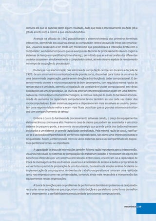comuns até que se pudesse obter algum resultado, dado que todo o processamento era feito job a
job de acordo com a ordem a que eram submetidos.

      Avanços na década de 1960 possibilitaram o desenvolvimento dos primeiros terminais
interativos, permitindo aos usuários acesso ao computador central através de linhas de comunica-
ção. Usuários passavam a ter então um mecanismo que possibilitava a interação direta com o
computador, ao mesmo tempo em que os avanços nas técnicas de processamento davam origem a
sistemas de tempo compartilhado (time-sharing), permitindo que as várias tarefas dos diferentes
usuários ocupassem simultaneamente o computador central, através de uma espécie de revezamento
no tempo de ocupação do processador.

      Mudanças na caracterização dos sistemas de computação ocorreram durante a década de
1970: de um sistema único centralizado e de grande porte, disponível para todos os usuários de
uma determinada organização, partia-se em direção à distribuição do poder computacional. O de-
senvolvimento de mini e microcomputadores de bom desempenho, com requisitos menos rígidos de
temperatura e umidade, permitiu a instalação de considerável poder computacional em várias
localizações de uma organização, ao invés da anterior concentração desse poder em uma determi-
nada área. Com o desenvolvimento tecnológico, a contínua redução do custo do hardware acompa-
nhada do aumento da capacidade computacional levou também ao uso cada vez maior dos
microcomputadores. Esses sistemas pequenos e dispersos eram mais acessíveis ao usuário, possu-
íam uma responsividade melhor e eram mais fáceis de utilizar que os grandes sistemas centraliza-
dos com compartilhamento de tempo.

      Embora o custo do hardware de processamento estivesse caindo, o preço dos equipamentos
eletromecânicos continuava alto. Mesmo no caso de dados que podiam ser associados a um único
sistema de pequeno porte, a economia de escala exigia que grande parte dos dados estivessem
associados a um sistema de grande capacidade centralizado. Pela mesma razão de custo, justifica-
va-se a utilização compartilhada de periféricos especializados, tais como uma impressora rápida e
de qualidade. Assim, a interconexão entre os vários sistemas para o uso compartilhado de disposi-
tivos periféricos tornou-se importante.

      A capacidade de troca de informações também foi uma razão importante para a interconexão.
Usuários individuais de sistemas de computação não trabalham isolados e necessitam de alguns dos
benefícios oferecidos por um sistema centralizado. Entre esses, encontram-se a capacidade de
troca de mensagens entre os diversos usuários e a facilidade de acesso a dados e programas de
várias fontes quando da preparação de um documento, ou mesmo da simples análise de dados ou
implementação de um programa. Ambientes de trabalho cooperativo se tomaram uma realidade
tanto nas empresas como nas universidades, tomando ainda mais necessária a interconexão dos
equipamentos nessas organizações.

      A busca de soluções para os problemas de performance também impulsionou os pesquisado-
res a criar novas arquiteturas que propunham a distribuição e o paralelismo como forma de melho-
rar o desempenho, a confiabilidade e a modularidade dos sistemas computacionais.



                                                                                     mecatrônica 239
 