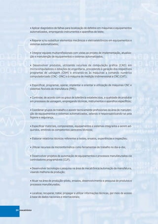 • Aplicar diagnóstico de falhas para localização de defeitos em máquinas e equipamentos
            automatizados, empregando instrumentos e aparelhos de teste;


            • Reparar e/ou substituir elementos mecânicos e eletroeletrônicos em equipamentos e
            sistemas automatizados;


            • Integrar equipes multiprofissionais com vistas ao projeto de implementação, atualiza-
            ção e manutenção de equipamentos e sistemas automatizados.


            • Desenvolver produtos, utilizando recursos de computação gráfica (CAD) em
            microcomputadores e estações de engenharia, procedendo à geração dos respectivos
            programas de usinagem (CAM) e enviando-os às máquinas a comando numérico
            computadorizado (CNC - DNC) e à máquina de medição tridimensional a CNC (CAT);


            • Especificar, programar, operar, implantar e orientar a utilização de máquinas CNC e
            sistemas flexíveis de manufatura (FMS);


            • Controlar, de acordo com os graus de tolerância estabelecidos, a qualidade de produtos
            em processos de usinagem, empregando técnicas, instrumentos e aparelhos específicos;


            • Coordenar grupos de trabalho e assistir tecnicamente profissionais da área de manuten-
            ção de equipamentos e sistemas automatizados, zelando e responsabilizando-se pela
            higiene e segurança;


            • Especificar materiais, componentes, equipamentos e sistemas integrados a serem ad-
            quiridos, emitindo os competentes pareceres técnicos;


            • Elaborar relatórios técnicos referentes a testes, ensaios, experiências e inspeções;


            • Utilizar recursos da microinformática como ferramentas de trabalho no dia-a-dia;


            • Desenvolver projetos de automação de equipamentos e processos manufaturados via
            controladores programáveis (CLP);


            • Desenvolver tecnologia e pesquisa na área de mecatrônica/automação da manufatura,
            visando melhoria da produção;


            • Atuar na área de produção-piloto, ensaios, desenvolvimento e pesquisa de produtos e
            processos manufaturados;


            • Localizar, recuperar, tratar, propagar e utilizar informações técnicas, por meio de acesso
            à base de dados nacionais e internacionais;



24 mecatrônica
 