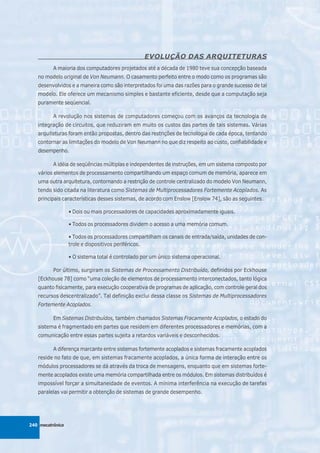 EVOLUÇÃO DAS ARQUITETURAS
          A maioria dos computadores projetados até a década de 1980 teve sua concepção baseada
   no modelo original de Von Neumann. O casamento perfeito entre o modo como os programas são
   desenvolvidos e a maneira como são interpretados foi uma das razões para o grande sucesso de tal
   modelo. Ele oferece um mecanismo simples e bastante eficiente, desde que a computação seja
   puramente seqüencial.

          A revolução nos sistemas de computadores começou com os avanços da tecnologia de
   integração de circuitos, que reduziram em muito os custos das partes de tais sistemas. Várias
   arquiteturas foram então propostas, dentro das restrições de tecnologia de cada época, tentando
   contornar as limitações do modelo de Von Neumann no que diz respeito ao custo, confiabilidade e
   desempenho.

          A idéia de seqüências múltiplas e independentes de instruções, em um sistema composto por
   vários elementos de processamento compartilhando um espaço comum de memória, aparece em
   uma outra arquitetura, contornando a restrição de controle centralizado do modelo Von Neumann,
   tendo sido citada na literatura como Sistemas de Multiprocessadores Fortemente Acoplados. As
   principais características desses sistemas, de acordo com Enslow [Enslow 74], são as seguintes:

                  • Dois ou mais processadores de capacidades aproximadamente iguais.

                  • Todos os processadores dividem o acesso a uma memória comum.

                  • Todos os processadores compartilham os canais de entrada/saída, unidades de con-
                  trole e dispositivos periféricos.

                  • O sistema total é controlado por um único sistema operacional.

          Por último, surgiram os Sistemas de Processamento Distribuído, definidos por Eckhouse
   [Eckhouse 78] como “uma coleção de elementos de processamento interconectados, tanto lógica
   quanto fisicamente, para execução cooperativa de programas de aplicação, com controle geral dos
   recursos descentralizado”. Tal definição exclui dessa classe os Sistemas de Multiprocessadores
   Fortemente Acoplados.

          Em Sistemas Distribuídos, também chamados Sistemas Fracamente Acoplados, o estado do
   sistema é fragmentado em partes que residem em diferentes processadores e memórias, com a
   comunicação entre essas partes sujeita a retardos variáveis e desconhecidos.

          A diferença marcante entre sistemas fortemente acoplados e sistemas fracamente acoplados
   reside no fato de que, em sistemas fracamente acoplados, a única forma de interação entre os
   módulos processadores se dá através da troca de mensagens, enquanto que em sistemas forte-
   mente acoplados existe uma memória compartilhada entre os módulos. Em sistemas distribuídos é
   impossível forçar a simultaneidade de eventos. A mínima interferência na execução de tarefas
   paralelas vai permitir a obtenção de sistemas de grande desempenho.




240 mecatrônica
 