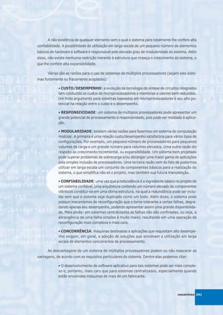 A não existência de qualquer elemento sem o qual o sistema pára totalmente lhe confere alta
confiabilidade. A possibilidade de utilização em larga escala de um pequeno número de elementos
básicos de hardware e software é responsável pelo elevado grau de modularidade do sistema. Além
disso, não existe nenhuma restrição inerente à estrutura que impeça o crescimento do sistema, o
que lhe confere alta expansibilidade.

      Várias são as razões para o uso de sistemas de múltiplos processadores (sejam eles siste-
mas fortemente ou fracamente acoplados):

             • CUSTO/DESEMPENHO: a evolução da tecnologia de síntese de circuitos integrados
             tem conduzido os custos de microprocessadores e memórias a valores bem reduzidos.
             Um forte argumento para sistemas baseados em microprocessadores é seu alto po-
             tencial na relação entre o custo e o desempenho.

             • RESPONSIVIDADE: um sistema de múltiplos processadores pode apresentar um
             grande potencial de processamento e responsividade, pois pode ser moldado à aplica-
             ção.

             • MODULARIDADE: existem várias razões para fazermos um sistema de computação
             modular. A primeira é uma relação custo/desempenho satisfatória para vários tipos de
             configurações. Por exemplo, um pequeno número de processadores para pequenos
             volumes de carga e um grande número para volumes elevados. Uma outra razão diz
             respeito ao crescimento incremental, ou expansibilidade. Um sistema bem projetado
             pode superar problemas de sobrecarga e/ou abranger uma maior gama de aplicações
             pela simples inclusão de processadores. Uma terceira razão vem do fato de podermos
             utilizar em larga escala um conjunto de componentes básicos para a realização do
             sistema, o que simplifica não só o projeto, mas também sua futura manutenção.

             • CONFIABILIDADE: uma vez que a redundância é o ingrediente básico no projeto de
             um sistema confiável, uma arquitetura contendo um número elevado de componentes
             idênticos constitui-se em uma ótima estrutura, na qual a redundância pode ser inclu-
             ída sem que o sistema seja duplicado como um todo. Além disso, o sistema pode
             possuir mecanismos de reconfiguração que o torne tolerante a certas falhas, degra-
             dando apenas seu desempenho, podendo apresentar assim uma grande disponibilida-
             de. Mais ainda: em sistemas centralizados as falhas não são confinadas, ou seja, a
             abrangência de uma falha simples é muito maior, resultando em uma operação de
             reconfiguração mais complexa e mais cara.

             • CONCORRÊNCIA: máquinas destinadas a aplicações que requisitam alto desempe-
             nho exigem, em geral, a adoção de soluções que envolvam a utilização em larga
             escala de elementos concorrentes de processamento.

      As desvantagens de um sistema de múltiplos processadores podem ou não mascarar as
vantagens, de acordo com os requisitos particulares do sistema. Dentre elas podemos citar:

             • O desenvolvimento de software aplicativo para tais sistemas pode ser mais comple-
             xo e, portanto, mais caro que para sistemas centralizados, especialmente quando
             estão envolvidas máquinas de mais de um fabricante.



                                                                                     mecatrônica 241
 