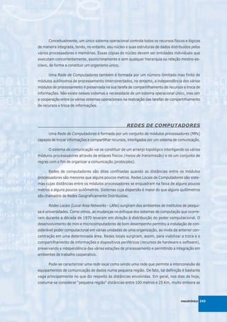 Conceitualmente, um único sistema operacional controla todos os recursos físicos e lógicos
de maneira integrada, tendo, no entanto, seu núcleo e suas estruturas de dados distribuídos pelos
vários processadores e memórias. Essas cópias do núcleo devem ser entidades individuais que
executam concorrentemente, assincronamente e sem qualquer hierarquia ou relação mestre-es-
cravo, de forma a constituir um organismo único.

      Uma Rede de Computadores também é formada por um número ilimitado mas finito de
módulos autônomos de processamento interconectados, no entanto, a independência dos vários
módulos de processamento é preservada na sua tarefa de compartilhamento de recursos e troca de
informações. Não existe nesses sistemas a necessidade de um sistema operacional único, mas sim
a cooperação entre os vários sistemas operacionais na realização das tarefas de compartilhamento
de recursos e troca de informações.




                                                     REDES DE COMPUTADORES
      Uma Rede de Computadores é formada por um conjunto de módulos processadores (MPs)
capazes de trocar informações e compartilhar recursos, interligados por um sistema de comunicação.

      O sistema de comunicação vai se constituir de um arranjo topológico interligando os vários
módulos processadores através de enlaces físicos (meios de transmissão) e de um conjunto de
regras com o fim de organizar a comunicação (protocolos).

      Redes de computadores são ditas confinadas quando as distâncias entre os módulos
processadores são menores que alguns poucos metros. Redes Locais de Computadores são siste-
mas cujas distâncias entre os módulos processadores se enquadram na faixa de alguns poucos
metros a alguns poucos quilômetros. Sistemas cuja dispersão é maior do que alguns quilômetros
são chamados de Redes Geograficamente Distribuídas.

      Redes Locais (Local Area Networks - LANs) surgiram dos ambientes de institutos de pesqui-
sa e universidades. Como vimos, as mudanças no enfoque dos sistemas de computação que ocorre-
ram durante a década de 1970 levaram em direção à distribuição do poder computacional. O
desenvolvimento de mini e microcomputadores de bom desempenho permitiu a instalação de con-
siderável poder computacional em várias unidades de uma organização, ao invés da anterior con-
centração em uma determinada área. Redes locais surgiram, assim, para viabilizar a troca e o
compartilhamento de informações e dispositivos periféricos (recursos de hardware e software),
preservando a independência das várias estações de processamento e permitindo a integração em
ambientes de trabalho cooperativo.

      Pode-se caracterizar uma rede local como sendo uma rede que permite a interconexão de
equipamentos de comunicação de dados numa pequena região. De fato, tal definição é bastante
vaga principalmente no que diz respeito às distâncias envolvidas. Em geral, nos dias de hoje,
costuma-se considerar “pequena região” distâncias entre 100 metros e 25 Km, muito embora as



                                                                                      mecatrônica 243
 