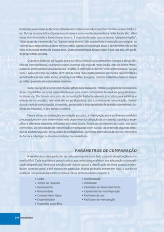 limitações associadas às técnicas utilizadas em redes locais não imponham limites a essas distânci-
   as. Outras características típicas encontradas e comumente associadas a redes locais são: altas
   taxas de transmissão e baixas taxas de erro. É importante notar que os termos “pequena região”,
   “altas taxas de transmissão” ou “baixas taxas de erro” são susceptíveis à evolução tecnológica; os
   valores que associamos a esses termos estão ligados à tecnologia atual e certamente não serão
   mais os mesmos dentro de poucos anos. Outra característica dessas redes é que elas são, em geral,
   de propriedade privada.

          Quando a distância de ligação entre os vários módulos processadores começa a atingir dis-
   tâncias metropolitanas, chamamos esses sistemas não mais de redes locais, mas de Redes Metro-
   politanas (Metropolitan Area Networks - MANs). A definição do termo “rede metropolitana” surgiu
   com o aparecimento do padrão IEEE 802.6. Uma rede metropolitana apresenta características
   semelhantes às das redes locais, sendo que as MANs, em geral, cobrem distâncias maiores do que
   as LANs operando em velocidades maiores.

          Redes Geograficamente Distribuídas (Wide Area Networks - WANs) surgiram da necessidade
   de se compartilhar recursos especializados por uma maior comunidade de usuários geograficamen-
   te dispersos. Por terem um custo de comunicação bastante elevado (circuitos para satélites e
   enlaces de microondas), tais redes são em geral públicas, isto é, o sistema de comunicação, chama-
   do sub-rede de comunicação, é mantido, gerenciado e de propriedade de grandes operadoras (pú-
   blicas ou privadas), e seu acesso é público.

          Face a várias considerações em relação ao custo, a interligação entre os diversos módulos
   processadores em uma determinada rede determinará a utilização de um arranjo topológico espe-
   cífico e diferente daqueles utilizados em redes locais. Ainda por problemas de custo, nos seus
   primórdios, as velocidades de transmissão empregadas eram baixas: da ordem de algumas deze-
   nas de kilobits/segundo. Por questão de confiabilidade, caminhos alternativos devem ser oferecidos
   de forma a interligar os diversos módulos processadores.




                                                 PARÂMETROS DE COMPARAÇÃO
          A escolha de um tipo particular de rede para suporte a um dado conjunto de aplicações é uma
   tarefa difícil. Cada arquitetura possui certas características que afetam sua adequação a uma apli-
   cação em particular. Nenhuma solução pode chamar para si a classificação de ótima quando analisa-
   da em contexto geral, e até mesmo em particular. Muitos atributos entram em jogo, o que torna
   qualquer comparação bastante complexa. Esses atributos dizem respeito a:

                  • Custo                              • Confiabilidade
                  • Tempo de resposta                  • Velocidade
                  • Desempenho                         • Facilidade de desenvolvimento
                  • Modularidade                       • Capacidade de reconfiguração
                  • Complexidade lógica                • Facilidade de uso
                  • Disponibilidade                    • Facilidade de manutenção
                  • Dispersão geográfica




244 mecatrônica
 