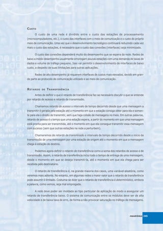 C USTO
      O custo de uma rede é dividido entre o custo das estações de processamento
(microcomputadores, etc.), o custo das interfaces com o meio de comunicação e o custo do próprio
meio de comunicação. Uma vez que o desenvolvimento tecnológico continuará reduzindo cada vez
mais o custo das estações, é necessário que o custo das conexões (interfaces) seja minimizado.

      O custo das conexões dependerá muito do desempenho que se espera da rede. Redes de
baixo a médio desempenho usualmente empregam poucas estações com uma demanda de taxas de
dados e volume de tráfego pequeno. Isso vai permitir o desenvolvimento de interfaces de baixo
custo, a despeito de suas limitações para outras aplicações.

      Redes de alto desempenho já requerem interfaces de custos mais elevados, devido em gran-
de parte ao protocolo de comunicação utilizado e ao meio de comunicação.


R ETARDO    DE   T RANSFERÊNCIA
      Antes de definir o que é retardo de transferência faz-se necessário discutir o que se entende
por retardo de acesso e retardo de transmissão.

      Chamamos retardo de acesso o intervalo de tempo decorrido desde que uma mensagem a
transmitir é gerada pela estação até o momento em que a estação consiga obter para ela e somen-
te para ela o direito de transmitir, sem que haja colisão de mensagens no meio. Em outras palavras,
retardo de acesso é o tempo que uma estação espera, a partir do momento em que uma mensagem
está pronta para ser transmitida, até o momento em que ela consegue transmitir essa mensagem
com sucesso (sem que outras estações na rede a perturbem).

      Chamaremos de retardo de transmissão o intervalo de tempo decorrido desde o início da
transmissão de uma mensagem por uma estação de origem até o momento em que a mensagem
chega à estação de destino.

      Podemos agora definir o retardo de transferência como a soma dos retardos de acesso e de
transmissão. Assim, o retardo de transferência inclui todo o tempo de entrega de uma mensagem,
desde o momento em que se deseja transmiti-la, até o momento em que ela chega para ser
recebida pelo destinatário.

      O retardo de transferência é, na grande maioria dos casos, uma variável aleatória, como
veremos mais adiante. No entanto, em algumas redes o maior valor que o retardo de transferência
pode assumir é limitado. Costuma-se dizer que o retardo de transferência é determinístico, embora
a palavra, como vemos, seja mal empregada.

      A rede deve poder ser moldada ao tipo particular de aplicação de modo a assegurar um
retardo de transferência baixo. O sistema de comunicação entre os módulos deve ser de alta
velocidade e de baixa taxa de erro, de forma a não provocar saturação no tráfego de mensagens.




                                                                                       mecatrônica 245
 