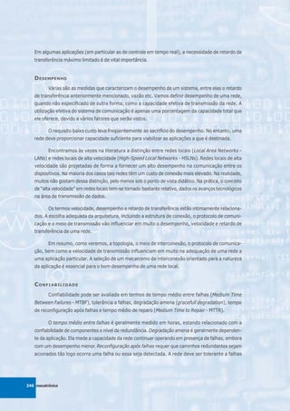 Em algumas aplicações (em particular as de controle em tempo real), a necessidade de retardo de
   transferência máximo limitado é de vital importância.


   D ESEMPENHO
          Várias são as medidas que caracterizam o desempenho de um sistema, entre elas o retardo
   de transferência anteriormente mencionado, vazão etc. Vamos definir desempenho de uma rede,
   quando não especificado de outra forma, como a capacidade efetiva de transmissão da rede. A
   utilização efetiva do sistema de comunicação é apenas uma porcentagem da capacidade total que
   ele oferece, devido a vários fatores que serão vistos.

          O requisito baixo custo leva freqüentemente ao sacrifício do desempenho. No entanto, uma
   rede deve proporcionar capacidade suficiente para viabilizar as aplicações a que é destinada.

          Encontramos às vezes na literatura a distinção entre redes locais (Local Area Networks -
   LANs) e redes locais de alta velocidade (High-Speed Local Networks - HSLNs). Redes locais de alta
   velocidade são projetadas de forma a fornecer um alto desempenho na comunicação entre os
   dispositivos. Na maioria dos casos tais redes têm um custo de conexão mais elevado. Na realidade,
   muitos não gostam dessa distinção, pelo menos sob o ponto de vista didático. Na prática, o conceito
   de “alta velocidade” em redes locais tem-se tornado bastante relativo, dados os avanços tecnológicos
   na área de transmissão de dados.

          Os termos velocidade, desempenho e retardo de transferência estão intimamente relaciona-
   dos. A escolha adequada da arquitetura, incluindo a estrutura de conexão, o protocolo de comuni-
   cação e o meio de transmissão vão influenciar em muito o desempenho, velocidade e retardo de
   transferência de uma rede.

          Em resumo, como veremos, a topologia, o meio de interconexão, o protocolo de comunica-
   ção, bem como a velocidade de transmissão influenciam em muito na adequação de uma rede a
   uma aplicação particular. A seleção de um mecanismo de interconexão orientado para a natureza
   da aplicação é essencial para o bom desempenho de uma rede local.


   C ONFIABILIDADE
          Confiabilidade pode ser avaliada em termos de tempo médio entre falhas (Medium Time
   Between Failures - MTBF), tolerância a falhas, degradação amena (gracefull degradation), tempo
   de reconfiguração após falhas e tempo médio de reparo (Medium Time to Repair - MTTR).

          O tempo médio entre falhas é geralmente medido em horas, estando relacionado com a
   confiabilidade de componentes e nível de redundância. Degradação amena é geralmente dependen-
   te da aplicação. Ela mede a capacidade da rede continuar operando em presença de falhas, embora
   com um desempenho menor. Reconfiguração após falhas requer que caminhos redundantes sejam
   acionados tão logo ocorra uma falha ou essa seja detectada. A rede deve ser tolerante a falhas




246 mecatrônica
 