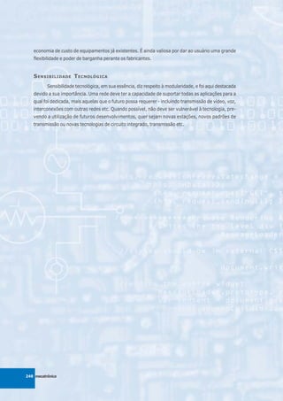 economia de custo de equipamentos já existentes. É ainda valiosa por dar ao usuário uma grande
   flexibilidade e poder de barganha perante os fabricantes.


   S ENSIBILIDADE T ECNOLÓGICA
          Sensibilidade tecnológica, em sua essência, diz respeito à modularidade, e foi aqui destacada
   devido a sua importância. Uma rede deve ter a capacidade de suportar todas as aplicações para a
   qual foi dedicada, mais aquelas que o futuro possa requerer - incluindo transmissão de vídeo, voz,
   interconexões com outras redes etc. Quando possível, não deve ser vulnerável à tecnologia, pre-
   vendo a utilização de futuros desenvolvimentos, quer sejam novas estações, novos padrões de
   transmissão ou novas tecnologias de circuito integrado, transmissão etc.




248 mecatrônica
 