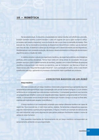 10 – ROBÓTICA




      Na sociedade atual, é crescente a necessidade de realizar tarefas com eficiência e precisão.
Existem também tarefas a serem levadas a cabo em lugares em que a ação humana é difícil,
arriscada e até mesmo impossível, como no fundo do mar ou em meio à imensidão do espaço. Para
executá-las, faz-se necessária a presença de dispositivos mecatrônicos (robôs), que as realizam
sem risco de vida. A robótica é a área que se preocupa com o desenvolvimento de tais dispositivos.
Multidisciplinar e em constante evolução, ela busca o desenvolvimento e a integração de técnicas e
algoritmos para a criação de robôs.

      A robótica envolve o estudo da engenharia mecânica, da engenharia elétrica e da inteligência
artificial, entre outras disciplinas. Temos hoje robôs em várias áreas da sociedade: há os que
prestam serviços (como o desarmamento de bombas), aqueles com a nobre finalidade da pesquisa
científica e educacional e até mesmo os operários, que se instalaram nas fábricas e foram os
responsáveis pela “Segunda Revolução Industrial”. Com a produção em série, carne e osso foram
substituídos pelo aço, agilizando os processos e fornecendo maior qualidade aos produtos.




                                        CONCEITOS BASICOS DE UM ROBÔ
      Braço mecânico

      Um robô consiste em um braço mecânico motorizado programável que apresenta algumas
características antropomórficas (veja a comparação com um ser humano na figura 1) e um cérebro
na forma de um computador que controla seus movimentos. O computador guarda em sua memória
um programa que detalha o curso a ser seguido pelo braço. Quando o programa está em funciona-
mento, o computador envia sinais ativando motores que movem o braço e a carga no final dele,
mantida sob controle pelo atuador (end effector).

      O braço mecânico é um manipulador projetado para realizar diferentes tarefas e ser capaz de
repeti-las. Para executá-las, o robô move partes, objetos, ferramentas e dispositivos especiais
segundo movimentos e pontos pré-programados. A figura 2 mostra um exemplo de estrutura de
um robô industrial (veja como algumas de suas partes poderiam facilmente receber o nome de
partes do corpo humano).

      Dois aspectos importantes do funcionamento de um braço mecânico correspondem ao
sensoriamento ambiente e à sua programação.




                                                                                      mecatrônica 249
 
