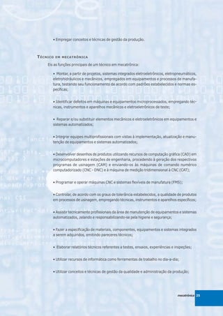 • Empregar conceitos e técnicas de gestão da produção.



T ÉCNICO   EM MECATRÔNICA

     Eis as funções principais de um técnico em mecatrônica:

        • Montar, a partir de projetos, sistemas integrados eletroeletrônicos, eletropneumáticos,
        eletrohidráulicos e mecânicos, empregados em equipamentos e processos de manufa-
        tura, testando seu funcionamento de acordo com padrões estabelecidos e normas es-
        pecíficas;


        • Identificar defeitos em máquinas e equipamentos microprocessados, empregando téc-
        nicas, instrumentos e aparelhos mecânicos e eletroeletrônicos de teste;


        • Reparar e/ou substituir elementos mecânicos e eletroeletrônicos em equipamentos e
        sistemas automatizados;


        • Integrar equipes multiprofissionais com vistas à implementação, atualização e manu-
        tenção de equipamentos e sistemas automatizados;


        • Desenvolver desenhos de produtos utilizando recursos de computação gráfica (CAD) em
        microcomputadores e estações de engenharia, procedendo à geração dos respectivos
        programas de usinagem (CAM) e enviando-os às máquinas de comando numérico
        computadorizado (CNC - DNC) e à máquina de medição tridimensional à CNC (CAT);


        • Programar e operar máquinas CNC e sistemas flexíveis de manufatura (FMS);


        • Controlar, de acordo com os graus de tolerância estabelecidos, a qualidade de produtos
        em processos de usinagem, empregando técnicas, instrumentos e aparelhos específicos;


        • Assistir tecnicamente profissionais da área de manutenção de equipamentos e sistemas
        automatizados, zelando e responsabilizando-se pela higiene e segurança;


        • Fazer a especificação de materiais, componentes, equipamentos e sistemas integrados
        a serem adquiridos, emitindo pareceres técnicos;


        • Elaborar relatórios técnicos referentes a testes, ensaios, experiências e inspeções;


        • Utilizar recursos de informática como ferramentas de trabalho no dia-a-dia;


        • Utilizar conceitos e técnicas de gestão da qualidade e administração da produção;




                                                                                     mecatrônica 25
 