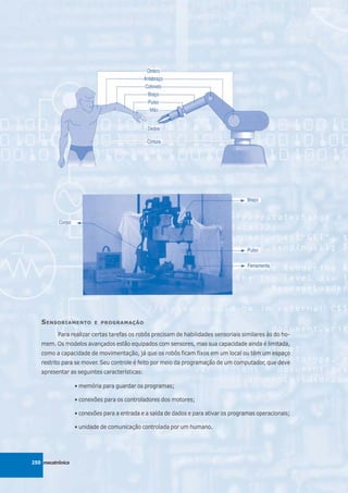 S ENSORIAMENTO        E PROGRAMAÇÃO

          Para realizar certas tarefas os robôs precisam de habilidades sensoriais similares às do ho-
   mem. Os modelos avançados estão equipados com sensores, mas sua capacidade ainda é limitada,
   como a capacidade de movimentação, já que os robôs ficam fixos em um local ou têm um espaço
   restrito para se mover. Seu controle é feito por meio da programação de um computador, que deve
   apresentar as seguintes características:

                  • memória para guardar os programas;

                  • conexões para os controladores dos motores;

                  • conexões para a entrada e a saída de dados e para ativar os programas operacionais;

                  • unidade de comunicação controlada por um humano.




250 mecatrônica
 