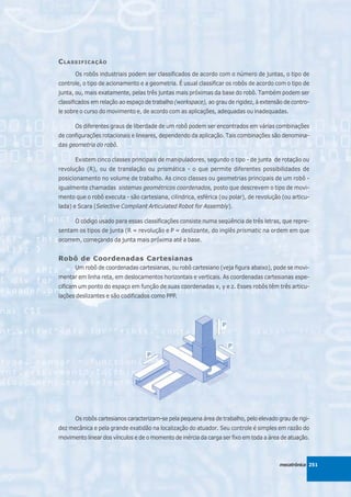C LASSIFICAÇÃO
      Os robôs industriais podem ser classificados de acordo com o número de juntas, o tipo de
controle, o tipo de acionamento e a geometria. É usual classificar os robôs de acordo com o tipo de
junta, ou, mais exatamente, pelas três juntas mais próximas da base do robô. Também podem ser
classificados em relação ao espaço de trabalho (workspace), ao grau de rigidez, à extensão de contro-
le sobre o curso do movimento e, de acordo com as aplicações, adequadas ou inadequadas.

      Os diferentes graus de liberdade de um robô podem ser encontrados em várias combinações
de configurações rotacionais e lineares, dependendo da aplicação. Tais combinações são denomina-
das geometria do robô.

      Existem cinco classes principais de manipuladores, segundo o tipo - de junta de rotação ou
revolução (R), ou de translação ou prismática - o que permite diferentes possibilidades de
posicionamento no volume de trabalho. As cinco classes ou geometrias principais de um robô -
igualmente chamadas sistemas geométricos coordenados, posto que descrevem o tipo de movi-
mento que o robô executa - são cartesiana, cilíndrica, esférica (ou polar), de revolução (ou articu-
lada) e Scara (Selective Compliant Articulated Robot for Assembly).

      O código usado para essas classificações consiste numa seqüência de três letras, que repre-
sentam os tipos de junta (R = revolução e P = deslizante, do inglês prismatic na ordem em que
ocorrem, começando da junta mais próxima até a base.


Robô de Coordenadas Cartesianas
      Um robô de coordenadas cartesianas, ou robô cartesiano (veja figura abaixo), pode se movi-
mentar em linha reta, em deslocamentos horizontais e verticais. As coordenadas cartesianas espe-
cificam um ponto do espaço em função de suas coordenadas x, y e z. Esses robôs têm três articu-
lações deslizantes e são codificados como PPP.




      Os robôs cartesianos caracterizam-se pela pequena área de trabalho, pelo elevado grau de rigi-
dez mecânica e pela grande exatidão na localização do atuador. Seu controle é simples em razão do
movimento linear dos vínculos e de o momento de inércia da carga ser fixo em toda a área de atuação.



                                                                                         mecatrônica 251
 