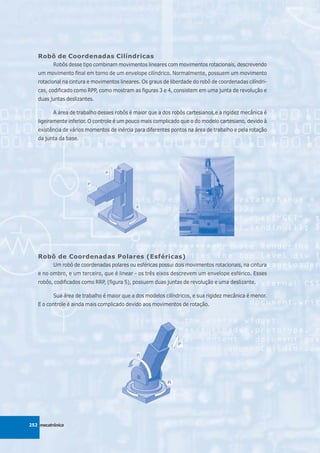 Robô de Coordenadas Cilíndricas
          Robôs desse tipo combinam movimentos lineares com movimentos rotacionais, descrevendo
   um movimento final em torno de um envelope cilíndrico. Normalmente, possuem um movimento
   rotacional na cintura e movimentos lineares. Os graus de liberdade do robô de coordenadas cilíndri-
   cas, codificado como RPP, como mostram as figuras 3 e 4, consistem em uma junta de revolução e
   duas juntas deslizantes.

          A área de trabalho desses robôs é maior que a dos robôs cartesianos,e a rigidez mecânica é
   ligeiramente inferior. O controle é um pouco mais complicado que o do modelo cartesiano, devido à
   existência de vários momentos de inércia para diferentes pontos na área de trabalho e pela rotação
   da junta da base.




   Robô de Coordenadas Polares (Esféricas)
          Um robô de coordenadas polares ou esféricas possui dois movimentos rotacionais, na cintura
   e no ombro, e um terceiro, que é linear - os três eixos descrevem um envelope esférico. Esses
   robôs, codificados como RRP, (figura 5), possuem duas juntas de revolução e uma deslizante.

          Sua área de trabalho é maior que a dos modelos cilíndricos, e sua rigidez mecânica é menor.
   E o controle é ainda mais complicado devido aos movimentos de rotação.




252 mecatrônica
 