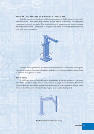 Robô de Coordenadas de Revolução (Articulado)
      As juntas e os movimentos de um robô de coordenadas de revolução se assemelham aos de
um braço humano. O robô Puma (Programmable Universal Machine for Assembly), um dos projetos
mais populares de robôs articulados, foi projetado inicialmente para atender aos requerimentos da
indústria automobilística. Caracterizam-se por possuir três juntas de revolução e são codificados
como RRR, como mostra a figura .




      Sua área de atuação é maior que a de qualquer tipo de robô, e apresentam baixa rigidez
mecânica. Seu controle é complicado e difícil em razão das três juntas de revolução e das variações
no momento de carga e no de inércia.


Robô Scara
      O robô Scara, uma configuração recente utilizada para tarefas de montagem, é codificado
como RRP e caracteriza-se por possuir duas juntas de revolução e uma deslizante. Embora na
configuração sejam encontrados tipos de junta idênticos aos de uma configuração esférica, ela se
diferencia da esférica tanto pela aparência como pela faixa de aplicação (figura 7).




                              Fig 7 - Eixos de um robô Seara (RRP).

                                                                                       mecatrônica 253
 