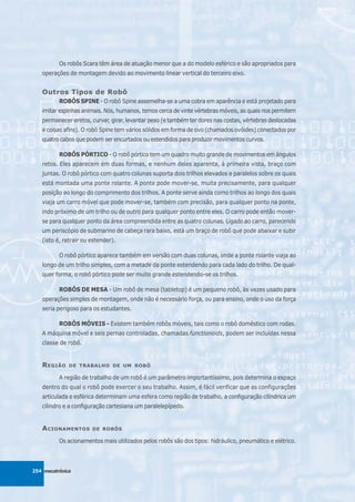 Os robôs Scara têm área de atuação menor que a do modelo esférico e são apropriados para
   operações de montagem devido ao movimento linear vertical do terceiro eixo.


   Outros Tipos de Robô
          ROBÔS SPINE - O robô Spine assemelha-se a uma cobra em aparência e está projetado para
   imitar espinhas animais. Nós, humanos, temos cerca de vinte vértebras móveis, as quais nos permitem
   permanecer eretos, curvar, girar, levantar peso (e também ter dores nas costas, vértebras deslocadas
   e coisas afins). O robô Spine tem vários sólidos em forma de ovo (chamados ovóides) conectados por
   quatro cabos que podem ser encurtados ou estendidos para produzir movimentos curvos.

          ROBÔS PÓRTICO - O robô pórtico tem um quadro muito grande de movimentos em ângulos
   retos. Eles aparecem em duas formas, e nenhum deles aparenta, à primeira vista, braço com
   juntas. O robô pórtico com quatro colunas suporta dois trilhos elevados e paralelos sobre os quais
   está montada uma ponte rolante. A ponte pode mover-se, muita precisamente, para qualquer
   posição ao longo do comprimento dos trilhos. A ponte serve ainda como trilhos ao longo dos quais
   viaja um carro móvel que pode mover-se, também com precisão, para qualquer ponto na ponte,
   indo próximo de um trilho ou de outro para qualquer ponto entre eles. O carro pode então mover-
   se para qualquer ponto da área compreendida entre as quatro colunas. Ligado ao carro, parecendo
   um periscópio de submarino de cabeça rara baixo, está um braço de robô que pode abaixar e subir
   (isto é, retrair ou estender).

          O robô pórtico aparece também em versão com duas colunas, onde a ponte rolante viaja ao
   longo de um trilho simples, com a metade da ponte estendendo para cada lado do trilho. De qual-
   quer forma, o robô pórtico pode ser muito grande estendendo-se os trilhos.

          ROBÔS DE MESA - Um robô de mesa (tabletop) é um pequeno robô, às vezes usado para
   operações simples de montagem, onde não é necessário força, ou para ensino, onde o uso da força
   seria perigoso para os estudantes.

          ROBÔS MÓVEIS - Existem também robôs móveis, tais como o robô doméstico com rodas.
   A máquina móvel e seis pernas controladas, chamadas functionoids, podem ser incluídas nessa
   classe de robô.


   R EGIÃO    DE TRABALHO DE UM ROBÔ

          A região de trabalho de um robô é um parâmetro importantíssimo, pois determina o espaço
   dentro do qual o robô pode exercer o seu trabalho. Assim, é fácil verificar que as configurações
   articulada e esférica determinam uma esfera como região de trabalho, a configuração cilíndrica um
   cilindro e a configuração cartesiana um paralelepípedo.


   A CIONAMENTOS       DE ROBÔS

          Os acionamentos mais utilizados pelos robôs são dos tipos: hidráulico, pneumático e elétrico.



254 mecatrônica
 