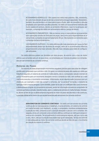 ACIONAMENTO HIDRÁULICO - São usados nos robôs mais potentes. São, entretanto,
             de custo mais elevado do que os demais acionamentos de igual capacidade. Necessitam,
             também, de uma bomba e um reservatório para o fluido, além de conexões e válvulas
             projetadas para operarem sob altas pressões. Os robôs com acionamento hidráulico são
             muito usados em pintura, devido ao ambiente inflamável, o que torna perigoso, por
             exemplo, o emprego de robôs com acionamento elétrico (perigo de faísca).

             ACIONAMENTO PNEUMÁTICO - São os menos caros e mais práticos acionamentos
             para operações simples de manuseio de peças, bem como para disponibilidade de ar
             comprimido a pressões de aproximadamente 90 psi. São bastante convenientes para
             o emprego de tais acionamentos.

              ACIONAMENTO ELÉTRICO - Os robôs elétricos são mais populares por causa da fácil
             disponibilidade desse tipo de fonte de energia, além de os acionamentos elétricos
             proporcionarem uma maior precisão. Eles são mais indicados para robôs de configura-
             ção articulada.

      Os robôs elétricos podem ser divididos em dois grupos, de acordo com o tipo de motor
elétrico que comanda cada um de seus eixos: os comandados por motores de passo e os comanda-
dos por servomotores de corrente contínua.


Motores de Passo
      Os motores de passo proporcionam movimentos angulares precisos para cada pulso de voltagem
emitido pelo computador que controla o robô. Em geral, os motores de passo são usados em robôs que
trabalham segundo um sistema de controle em malha aberta, isto é, o computador calcula o número de
pulsos necessários para um movimento desejado e envia o comando ao robô, sem verificar se o robô
realmente executou o movimento comandado. Infelizmente, se por alguma razão (encontro com um
obstáculo, por exemplo) o robô não cumprir o comando, ele “se perderá” tornando, o restante da
operação inútil e mesmo perigosa. Como remédio, poder-se-ia usar um codificador ótico para monitorar
o deslocamento angular do componente acionado, sendo tal informação enviada ao computador de
controle que faria a correção, transformando, assim, o sistema de controle em malha fechada. Entretan-
to, devido ao fato de que os deslocamentos angulares do motor de passo são discretos e não contínuos,
a precisão obtida seria menor do que aquela fornecida pelo servomotor de corrente contínua.



             SERVOMOTOR DE CORRENTE CONTINUA - Os robôs com servomotor de corrente
             contínua são os mais populares e trabalham, invariavelmente, em sistema de controle
             em malha fechada (com feedback), ou seja, o computador, monitora constantemente
             a posição do robô, compara-a com a posição desejada e calcula o erro cometido. Em
             seguida, envia um comando (uma corrente elétrica contínua) ao robô que é proporci-
             onal ao erro cometido. Tal procedimento é continuamente seguido, até que o erro caia
             a zero, isto é, até que a posição executada seja igual à desejada. Tal tipo de controle
             é mais adequado ao motor de corrente contínua devido ao fato de que o movimento
             de rotação do mesmo é contínuo.




                                                                                         mecatrônica 255
 