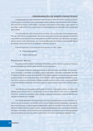 PROGRAMAÇÃO DE ROBÔS INDUSTRIAIS
          A programação dos robôs industriais recebe também o nome de ensino e encontra-se dentro
   do tema genérico conhecido como comunicação homem-máquina; ela compreende, além do dispo-
   sitivo ao qual se introduz a informação, a linguagem empregada na informação. Logo, entende-se
   por programação a forma e os meios de que um robô dispõe para ser informado sobre a tarefa que
   deve realizar.

          A programação dos robôs industriais tem evoluído, uma vez que seu controle depende dela.
   Por isso, referindo-se à programação, não se deve apresentar somente as linguagens existentes,
   mas também as técnicas de ensino empregadas nos robôs industriais, que não dispõem de lingua-
   gem por serem muito rudimentares. Ao nível da seqüência de movimentos, a programação liga-se
   ao controle, já que essa última se estabelece mediante a primeira.

          Fundamentalmente, há duas formas de programar um robô, a saber:

                  • Programação gestual

                  • Programação textual


   P ROGRAMAÇÃO G ESTUAL
          É quando a tarefa a realizar é ensinada, diretamente, ao robô, fazendo-o passar por todos os
   pontos e situações que deverá repetir durante seu funcionamento.

          O controlador também é usado para ensinar ao robô como fazer seu trabalho. No aprendiza-
   do por condução, o controlador na verdade conduz o manipulador, movendo-o fisicamente, de modo
   a realizar as manobras que ele deve aprender. O controlador grava os movimentos para reprodução
   posterior, talvez, a uma velocidade maior. Esse método é melhor para tarefas de trajetória contí-
   nua, como: pintura por pulverização, limpeza, aplicação de cola ou solda a arco, cuja programação
   seria extremamente tediosa de outra forma. Quem programa dessa maneira deve conhecer bem a
   tarefa.

          Aprendizado por condução também pode ser feito no modo ponto a ponto, no qual o robô
   apenas grava certos pontos e, na repetição, move-se entre eles em linha reta (ou trajetórias
   circulares, se assim for solicitado). Esse método é adequado para erguer e abaixar objetos, cuja
   posição é conhecida com exatidão.

          Um método alternativo de programação, chamado de programação por aprendizagem, en-
   volve o uso de um joystick, um teclado comum ou um teclado portátil simplificado, chamado de
   teach-box para guiar o robô ao longo da trajetória planejada. Se o programa (ou teach-box) espe-
   cifica um trajeto contínuo ou ponto a ponto, usando coordenadas de mundo, os sinais do programa
   vão para o controlador, que os transforma em coordenadas de juntas e envia os sinais apropriados
   para os atuadores moverem as juntas e produzirem o movimento desejado do órgão terminal.




256 mecatrônica
 
