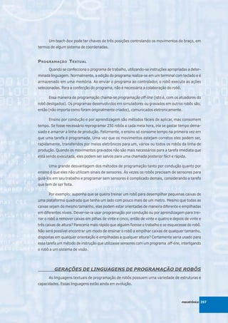 Um teach-box pode ter chaves de três posições controlando os movimentos do braço, em
termos de algum sistema de coordenadas.


P ROGRAMAÇÃO T EXTUAL
      Quando se confecciona o programa de trabalho, utilizando-se instruções apropriadas a deter-
minada linguagem. Normalmente, a edição do programa realiza-se em um terminal com teclado e é
armazenado em uma memória. Ao enviar o programa ao controlador, o robô executa as ações
selecionadas. Para a confecção do programa, não é necessária a colaboração do robô.

      Essa maneira de programação chama-se programação off-line (isto é, com os atuadores do
robô desligados). Os programas desenvolvidos em simuladores ou gravados em outros robôs são,
então (não importa como foram originalmente criados), comunicados eletronicamente.

      Ensino por condução e por aprendizagem são métodos fáceis de aplicar, mas consomem
tempo. Se fosse necessário reprogramar 250 robôs a cada meia hora, iria se gastar tempo dema-
siado e amarrar a linha de produção. Felizmente, o ensino só consome tempo na primeira vez em
que uma tarefa é programada. Uma vez que os movimentos estejam corretos eles podem ser,
rapidamente, transferidos por meios eletrônicos para um, vários ou todos os robôs da linha de
produção. Quando os movimentos gravados não são mais necessários para a tarefa imediata que
está sendo executada, eles podem ser salvos para uma chamada posterior fácil e rápida.

      Uma grande desvantagem dos métodos de programação tanto por condução quanto por
ensino é que eles não utilizam sinais de sensores. Às vezes os robôs precisam de sensores para
guiá-los em seu trabalho e programar sem sensores é complicado demais, considerando a tarefa
que tem de ser feita.

      Por exemplo: suponha que se queira treinar um robô para desempilhar pequenas caixas de
uma plataforma quadrada que tenha um lado com pouco mais de um metro. Mesmo que todas as
caixas sejam do mesmo tamanho, elas podem estar orientadas de maneira diferente e empilhadas
em diferentes níveis. Dever-se-ia usar programação por condução ou por aprendizagem para trei-
nar o robô a remover caixas em pilhas de vinte e cinco, então de vinte e quatro e depois de vinte e
três caixas de altura? Pareceria mais rápido que alguém fizesse o trabalho e se esquecesse do robô.
Não será possível encontrar um modo de ensinar o robô a empilhar caixas de qualquer tamanho,
dispostas em qualquer orientação e empilhadas a qualquer altura? Certamente seria usado para
essa tarefa um método de instrução que utilizasse sensores com um programa off-line, interligando
o robô a um sistema de visão.




         GERAÇÕES DE LINGUAGENS DE PROGRAMAÇÃO DE ROBÔS
      As linguagens textuais de programação de robôs possuem urna variedade de estruturas e
capacidades. Essas linguagens estão ainda em evolução.



                                                                                       mecatrônica 257
 