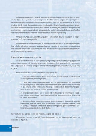 As linguagens de primeira geração usam declarações de listagens de comandos e procedi-
   mentos de teach-box para desenvolver programas de robôs. Essas linguagens foram principalmen-
   te desenvolvidas para implementar controle de movimento com urna linguagem textual de progra-
   mação e são, às vezes, chamadas de motion level language. Características típicas incluem a capa-
   cidade de definir movimentos do manipulador (usando as declarações para definir a seqüência dos
   movimentos e o teach-box para definir a localização dos pontos), interpolação linear, ramificação e
   comandos elementares por sensores, envolvendo sinais binários (liga-desliga).

          A linguagem VAL (Victor Assembly Language) é um exemplo de urna linguagem de progra-
   mação de robôs de primeira geração.

          As limitações comuns das linguagens de primeira geração incluem: a incapacidade de especi-
   ficar cálculos aritméticos complexos para usar durante a execução do programa; a incapacidade de
   usar sensores complexos e dados fornecidos pelos mesmos e uma capacidade limitada de comuni-
   cação com outros computadores.


   L INGUAGENS      DE SEGUNDA GERAÇÃO

          Essas foram chamadas de linguagens de programação estruturadas, porque possuem
   grupos de comandos estruturados, usados em linguagens de programação de computado-
   res. Linguagens de segunda geração, comercialmente disponíveis, incluem: AML, RAIL, MCL
   e VAL II.

          As características e capacidades dessas linguagens são:

                  1 - Controle de movimento: essa característica é, basicamente, a mesma para
                  as linguagens de primeira geração;

                  2 - Capacidade de sensoreamento avançada: os melhoramentos nas linguagens
                  de segunda geração normalmente incluem a capacidade de manusear muito mais
                  do que simples sinais binários (liga/ desliga) e a capacidade de controlar disposi-
                  tivos através dos dados fornecidos pelos sensores;

                  3 - Inteligência limitada: isto é, a capacidade de utilizar as informações recebi-
                  das sobre o ambiente de trabalho para modificar o comportamento do sistema
                  de forma programada;

                  4 - Comunicações e processamentos de dados: linguagens de segunda geração
                  geralmente possuem meios para interagir com computadores e bases de dados
                  de computadores com a finalidade de manter registros, gerar relatórios e con-
                  trolar atividades nas células de trabalho.


   ESTRUTURA        DA LINGUAGEM DE PROGRAMAÇÃO DE ROBÔS

          A linguagem deve ser projetada de modo a operar com um sistema robô, conforme
   ilustrado na figura 8.



258 mecatrônica
 