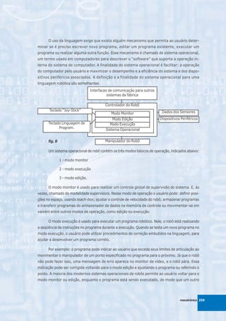 O uso da linguagem exige que exista alguém mecanismo que permita ao usuário deter-
minar se é preciso escrever novo programa, editar um programa existente, executar um
programa ou realizar alguma outra função. Esse mecanismo é chamado de sistema operacional,
um termo usado em computadores para descrever o “software” que suporta a operação in-
terna do sistema de computador. A finalidade do sistema operacional é facilitar: a operação
do computador pelo usuário e maximizar o desempenho e a eficiência do sistema e dos dispo-
sitivos periféricos associados. A definição e a finalidade do sistema operacional para uma
linguagem robótica são semelhantes.
                                  Interfaces de comunicação para outros
                                            sistemas da fábrica

                                          Controlador do Robô
      Teclado “Joy-Stick”                                                  Dados dos Sensores
                                              Modo Monitor
                                               Modo Edição                Dispositivos Periféricos
      Teclado Linguagem de                    Modo Execução
            Program.                       Sistema Operacional


      fig. 8                              Manipulador do Robô

      Um sistema operacional de robô contém os três modos básicos de operação, indicados abaixo:

               1 - modo monitor

               2 - modo execução

               3 - modo edição.

      O modo monitor é usado para realizar um controle global de supervisão do sistema. E, às
vezes, chamado de modalidade supervisora. Nesse modo de operação o usuário pode: definir posi-
ções no espaço, usando teach-box; ajustar o controle de velocidade do robô; armazenar programas
e transferir programas do armazenador de dados na memória de controle ou movimentar-se em
vaivém entre outros modos de operação, como edição ou execução.

      O modo execução é usado para executar um programa robótico. Nele, o robô está realizando
a seqüência de instruções no programa durante a execução. Quando se testa um novo programa no
modo execução, o usuário pode utilizar procedimentos de correção embutidos na linguagem, para
ajudar a desenvolver um programa correto.

      Por exemplo: o programa pode indicar ao usuário que exceda seus limites de articulação ao
movimentar o manipulador de um ponto especificado no programa para o próximo. Já que o robô
não pode fazer isso, uma mensagem de erro aparece no monitor de vídeo, e o robô pára. Essa
indicação pode ser corrigida voltando para o modo edição e ajustando o programa ou referindo o
ponto. A maioria dos modernos sistemas operacionais de robôs permite ao usuário voltar para o
modo monitor ou edição, enquanto o programa está sendo executado, de modo que um outro




                                                                                      mecatrônica 259
 