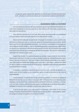 • Programar, operar e desenvolver algoritmos de controle para controladores programáveis
            (CLP), utilizados no controle de motores, servomecanismos e sistemas automatizados.




                                                        OLHANDO PARA O FUTURO
         Há muito tempo as empresas vêm procurando por soluções que efetivamente possam con-
  verter dados espalhados em diversos sistemas do chão de fábrica em informações compartilhadas
  pelos sistemas corporativos.

         Esses sistemas corporativos, por outro lado, têm evoluído sistematicamente com o surgimento
  de novos módulos responsáveis pelo tratamento de determinadas funções.

         Desde a primeira aplicação de sistemas de computação na manufatura, vários caminhos têm
  sido experimentados para capturar e converter dados em informações para seus usuários. Há dois
  fatores que tornam esta necessidade importante. O primeiro é a necessidade de integração dos
  vários sistemas de chão de fábrica com as informações gerenciais chaves de modo a desenvolver
  um caminho que automática e eficientemente facilitará a extração das informações de produção
  importantes que servirão para a tomada de decisão da corporação. Isto proverá a base para as
  otimizações dos sistemas Supply-Chain.

         Supply Chain System - É o sistema de gestão que abrange todas as áreas de uma empresa,
  desde os seus sistemas de forecast (previsão de vendas), marketing, sistemas financeiros, Supri-
  mentos, Recursos Humanos etc., bem como integra a outros sistemas pertinentes ao seu negócio,
  como CRM (Customer Relationship Management), cuja função é o de integrar o cliente à sua cadeia
  de valor e o Sistema de Gerenciamento de Fornecedores, responsáveis pelas parcerias estratégicas
  de fornecimento de materiais.

         O segundo, e igualmente importante fator, será o de prover o pessoal de operação com
  rápido acesso às informações de que necessitam, para a tomada de decisões em seu nível de
  responsabilidade.

         Tradicionalmente, na grande maioria das grandes companhias, os Sistemas de Gestão de
  Planejamento dos Recursos de toda a Corporação (ERP - Enterprise Resources Planning) estão
  instalados e em funcionamento, integrando todas as áreas administrativas, contábeis, comerciais,
  e por outro lado, sistemas automatizados que ajudam na produção de seus produtos com a respon-
  sabilidade de executá-la com qualidade e produtividade cada vez maiores.

         O que se percebe agora, sob a visão dessa nova estratégia, é que existe um elo ausente
  nessas companhias. Esse elo permitiria a ligação entre os sistemas ERP e o chão de fábrica, trazen-
  do vantagens imensas nos quesitos de tomadas de decisões.




26 mecatrônica
 
