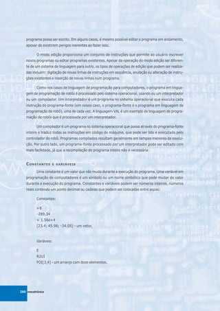 programa possa ser escrito. Em alguns casos, é mesmo possível editar o programa em andamento,
   apesar de existirem perigos inerentes ao fazer isso.

          O modo edição proporciona um conjunto de instruções que permite ao usuário escrever
   novos programas ou editar programas existentes. Apesar da operação do modo edição ser diferen-
   te de um sistema de linguagem para outro, os tipos de operações de edição que podem ser realiza-
   das incluem: digitação de novas linhas de instruções em seqüência, anulação ou alteração de instru-
   ções existentes e inserção de novas linhas num programa.

          Como nos casos de linguagem de programação para computadores, o programa em lingua-
   gem de programação de robôs é processado pelo sistema operacional, usando ou um interpretador
   ou um compilador. Um interpretador é um programa no sistema operacional que executa cada
   instrução do programa-fonte (em nosso caso, o programa-fonte é o programa em linguagem de
   programação de robô), uma de cada vez. A linguagem VAL é um exemplo de linguagem de progra-
   mação de robôs que é processada por um interpretador.

          Um compilador é um programa no sistema operacional que passa através do programa-fonte
   inteiro e traduz todas as instruções em código de máquina, que pode ser lido e executado pelo
   controlador do robô. Programas compilados resultam geralmente em tempos menores de execu-
   ção. Por outro lado, um programa-fonte processado por um interpretador pode ser editado com
   mais facilidade, já que a recompilação do programa inteiro não é necessária.


   C ONSTANTES      E VARIÁVEIS

          Uma constante é um valor que não muda durante a execução do programa. Uma variável em
   programação de computadores é um símbolo ou um nome simbólico que pode mudar de valor
   durante a execução do programa. Constantes e variáveis podem ser números inteiros, números
   reais contendo um ponto decimal ou cadeias que podem ser colocadas entre aspas:

          Constantes:

          +8
          -289.34
          + 1.56e+4
          [23.4; 45.98; -34.05] - um vetor,



          Variáveis:

          E
          R2UI
          FOI[3,4] - um arranjo com doze elementos.




260 mecatrônica
 
