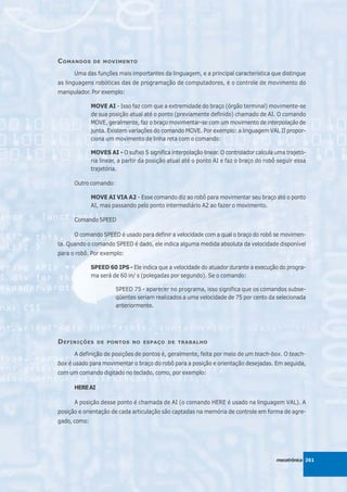 C OMANDOS     DE MOVIMENTO

      Uma das funções mais importantes da linguagem, e a principal característica que distingue
as linguagens robóticas das de programação de computadores, é o controle de movimento do
manipulador. Por exemplo:

              MOVE AI - Isso faz com que a extremidade do braço (órgão terminal) movimente-se
              de sua posição atual até o ponto (previamente definido) chamado de AI. O comando
              MOVE, geralmente, faz o braço movimentar-se com um movimento de interpolação de
              junta. Existem variações do comando MOVE. Por exemplo: a linguagem VAL II propor-
              ciona um movimento de linha reta com o comando:

              MOVES AI - O sufixo S significa interpolação linear. O controlador calcula uma trajetó-
              ria linear, a partir da posição atual até o ponto AI e faz o braço do robô seguir essa
              trajetória.

      Outro comando:

              MOVE AI VIA A2 - Esse comando diz ao robô para movimentar seu braço até o ponto
              AI, mas passando pelo ponto intermediário A2 ao fazer o movimento.

      Comando SPEED

      O comando SPEED é usado para definir a velocidade com a qual o braço do robô se movimen-
ta. Quando o comando SPEED é dado, ele indica alguma medida absoluta da velocidade disponível
para o robô. Por exemplo:

              SPEED 60 IPS - Ele indica que a velocidade do atuador durante a execução do progra-
              ma será de 60 in/ s (polegadas por segundo). Se o comando:

                        SPEED 75 - aparecer no programa, isso significa que os comandos subse-
                        qüentes seriam realizados a uma velocidade de 75 por cento da selecionada
                        anteriormente.




D EFINIÇÕES     DE PONTOS NO ESPAÇO DE TRABALHO

      A definição de posições de pontos é, geralmente, feita por meio de um teach-box. O teach-
box é usado para movimentar o braço do robô para a posição e orientação desejadas. Em seguida,
com um comando digitado no teclado, como, por exemplo:

      HERE AI

      A posição desse ponto é chamada de AI (o comando HERE é usado na linguagem VAL). A
posição e orientação de cada articulação são captadas na memória de controle em forma de agre-
gado, como:




                                                                                         mecatrônica 261
 