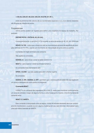 < 59.43; 235.67; 46.224; 165.34; 44.678; 67.78 >,

          onde os primeiros três valores são as coordenadas espaciais x-y-z, e os valores restantes
   são ângulos de rotação de punho.


   Trajetórias
          Vários pontos podem ser ligados para definir uma trajetória no espaço de trabalho. Por
   exemplo:

          DEFINE PATHl = PATH(Al, A2, A3, A4).

          Conseqüentemente, o caminho P A THl consiste na série de pontos Al, A2, A3, A4. A fórmula

          MOVE P A THl - indica que o braço do robô se movimentaria através da seqüência de posi-
   ções definida em P A TH1, usando um movimento de interpolação de junta entre os pontos.

          Comandos de órgão terminal e dos sensores

          São usados os comandos:

          SIGNAL m - para iniciar o sinal na saída número m e

          WAlT n - para esperar o sinal na entrada número n.

          Os comandos mais elementares são:

          OPEN e CLOSE - que são usados para abrir e fechar a garra.

          Os comandos

          SIGNAL 3, ON e SIGNAL 3, OFF - permitem que o sinal da porta de saída três seja ligado em
   um ponto e desligado em outro ponto no programa.

          O comando REACT

          O REACT é um comando das linguagens VAL e VAL II, usado para monitorar continuamente
   um sinal de entrada e reagir, de alguma forma, a uma mudança no mesmo. Uma forma típica do
   comando seria:

          REACT 17, SAFETY.

          Esse comando é interpretado como se segue. A linha de entrada dezessete deve ser continu-
   amente monitorada e, quando ocorrer alguma mudança em seu valor de sinal, deve passar para
   uma sub-rotina chamada de SAFETY.




262 mecatrônica
 
