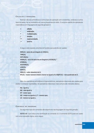 C ÁLCULOS   E OPERAÇÕES

      Realizar cálculos aritméticos e outros tipos de operação com constantes, variáveis e outros
tipos de dados, faz-se necessário em vários programas de robôs. O conjunto-padrão de operadores
matemáticos em linguagens de segunda geração é:

      +          adição;
      -          subtração;
      *          multiplicação;
      /          divisão;
      **         exponenciação;
      =          igual a.



      A seguir, está exposta uma lista de funções que poderão ser usadas:

      SEN(A) - seno de um ângulo A; COS(A);
      TAN(A);
      COT AN(A);
      ASEN(A) - arco de seno de um ângulo A; ACOS(S); “
      ATAN(A);
      ACOTAN(A);
      LOG(X);
      EXP(X);
      ABS(X) - valor absoluto de X;
      NT(X) - maior número inteiro menor ou igual a X e SQRT(X) - raiz quadrada de X.



      Além dos operadores aritméticos e trigonométricos, operadores relacionais são usados para
avaliar e comparar expressões. Os operadores relacionais mais comuns são indicados abaixo:

      EQ - igual a;
      NE - não igual a;
      GT - maior que;
      GE - maior ou igual a; L T - menor que;
      LE - menor ou igual a.




C ONTROLE   DO PROGRAMA

      Os seguintes tipos de comandos são disponíveis nas linguagens de segunda geração:

      GOTO 10 - que indica uma ramificação ao comando 10. O comando GOTO pode ser usado
com uma expressão lógica, como segue:




                                                                                     mecatrônica 263
 
