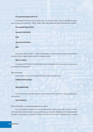 IF (expressão lógica) GOTO 10 .

          O comando IF fornece a oportunidade para uma estrutura lógica mais complicada no progra-
   ma, na forma de comando IF...THEN...ELSE..,END. Isso poderia ser escrito da seguinte maneira:

          IF(expressão lógica)THEN
          ...
          (grupo de instruções)
          ...
          ELSE
          ...
          (grupo de instruções)
          ...
          END.



          O comando DELAY pode ser usado para retardar a continuação do programa durante um
   período de tempo especificado, conforme indicado abaixo:

          DELA Y .5 SECo

          O comando STOP diz ao controlador para parar imediatamente a execução do programa e o
   movimento do manipulador.


   S UB - ROTINAS
          A sub-rotina, com um único argumento, seria indicada como segue:

          SUBROUTINE PLACE(N)
          ...
          ...
          END SUBROUTINE.



          A sub-rotina seria chamada, usando um comando que iria identificar o valor do argumento,
   por exemplo:

          CALL PLACE(5).


   C OMUNICAÇÕES      E PROCESSAMENTOS DE DADOS

          As comunicações referem-se à comunicação entre o robô e o operador, ou entre o robô e
   outros sistemas computorizados e seus periféricos (por exemplo: dispositivos de armazenamento
   de dados, impressoras). O comando WRITE seria usado para escrever mensagens (os arquivos)




264 mecatrônica
 