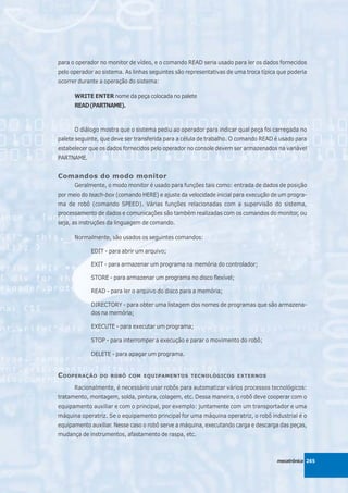 para o operador no monitor de vídeo, e o comando READ seria usado para ler os dados fornecidos
pelo operador ao sistema. As linhas seguintes são representativas de uma troca típica que poderia
ocorrer durante a operação do sistema:

      WRITE ENTER nome da peça colocada no palete
      READ (PARTNAME).



      O diálogo mostra que o sistema pediu ao operador para indicar qual peça foi carregada no
palete seguinte, que deve ser transferida para a célula de trabalho. O comando READ é usado para
estabelecer que os dados fornecidos pelo operador no console devem ser armazenados na variável
PARTNAME.


Comandos do modo monitor
      Geralmente, o modo monitor é usado para funções tais como: entrada de dados de posição
por meio do teach-box (comando HERE) e ajuste da velocidade inicial para execução de um progra-
ma de robô (comando SPEED). Várias funções relacionadas com a supervisão do sistema,
processamento de dados e comunicações são também realizadas com os comandos do monitor, ou
seja, as instruções da linguagem de comando.

      Normalmente, são usados os seguintes comandos:

            EDIT - para abrir um arquivo;

            EXIT - para armazenar um programa na memória do controlador;

            STORE - para armazenar um programa no disco flexível;

            READ - para ler o arquivo do disco para a memória;

            DIRECTORY - para obter uma listagem dos nomes de programas que são armazena-
            dos na memória;

            EXECUTE - para executar um programa;

            STOP - para interromper a execução e parar o movimento do robô;

            DELETE - para apagar um programa.


C OOPERAÇÃO     DO ROBÔ COM EQUIPAMENTOS TECNOLÓGICOS EXTERNOS

      Racionalmente, é necessário usar robôs para automatizar vários processos tecnológicos:
tratamento, montagem, solda, pintura, colagem, etc. Dessa maneira, o robô deve cooperar com o
equipamento auxiliar e com o principal, por exemplo: juntamente com um transportador e uma
máquina operatriz. Se o equipamento principal for uma máquina operatriz, o robô industrial é o
equipamento auxiliar. Nesse caso o robô serve a máquina, executando carga e descarga das peças,
mudança de instrumentos, afastamento de raspa, etc.



                                                                                     mecatrônica 265
 