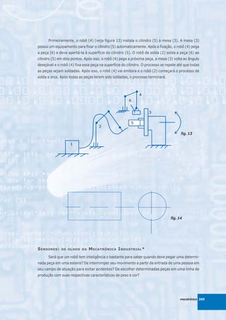 Primeiramente, o robô (4) (veja figura 13) instala o cilindro (5) à mesa (3). A mesa (3)
possui um equipamento para fixar o cilindro (5) automaticamente. Após a fixação, o robô (4) pega
a peça (6) e deve apertá-la à superfície do cilindro (5). O robô de solda (2) solda a peça (6) ao
cilindro (5) em dois pontos. Após isso, o robô (4) pega a próxima peça, a mesa (3) volta ao ângulo
desejável e o robô (4) fixa essa peça na superfície do cilindro. O processo se repete até que todas
as peças sejam soldadas. Após isso, o robô (4) vai embora e o robô (2) começará o processo de
solda a arco. Após todas as peças terem sido soldadas, o processo terminará.




                                                                                       fig. 13




                                                                                 fig. 14




S ENSORES :   OS OLHOS DA      M ECATRÔNICA I NDUSTRIAL *
      Será que um robô tem inteligência o bastante para saber quando deve pegar uma determi-
nada peça em uma esteira? De interromper seu movimento a partir da entrada de uma pessoa em
seu campo de atuação para evitar acidentes? De escolher determinadas peças em uma linha de
produção com suas respectivas características de peso e cor?




                                                                                       mecatrônica 269
 