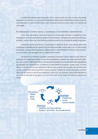 A grande dificuldade nessa integração, até um tempo atrás, era a de conciliar a tecnologia
disponível no momento com a grande diversidade de fabricantes e fornecedores desses sistemas
automatizados e o pouco conhecimento das empresas da área de automação com sistemas de
informação.


A   INFORMAÇÃO FLUINDO ENTRE A AUTOMAÇÃO E OS SISTEMAS CORPORATIVOS

       Como ação estratégica, algumas empresas de automação começam a estabelecer focos
estratégicos no desenvolvimento de sistemas de informação, orientados aos negócios da fábrica e
produção; outras a fazem por intermédio de grandes parcerias com empresas de gestão corporativa.

       Independentemente da forma, o importante é a detecção de que esse espaço está sendo
investigado e estabelecido por agentes dos mercados que estão acostumados com um dos campos
de atuação, os quais estão propensos a colaborar para o entendimento do conjunto. Isso irá propi-
ciar importante valor agregado para os negócios dos clientes.

       Atualmente os sistemas de gestão corporativa costumam tratar a fábrica como linhas de
produção com capacidade infinita, produzindo quantidades e produtos que estão sendo demanda-
dos. Esse conceito implica que a fábrica irá executar esse produto no prazo estimado pelos planejadores
de produção. Por conseqüência, consideram-se capacidades de produção, muitas vezes, ou muito
abaixo ou muito acima do que realmente a fábrica pode produzir. Outras vezes não otimizam suas
vendas, justamente pelo pragmatismo desse conceito, tratando as vendas alicerçadas somente
pelo custo de produto e não de forma sistêmica, como o faz, por exemplo, a teoria das restrições na
sua visão de detecção de gargalos, em uma forma mais sincronizada com todos os negócios do
cliente.




                                                                                          mecatrônica 27
 