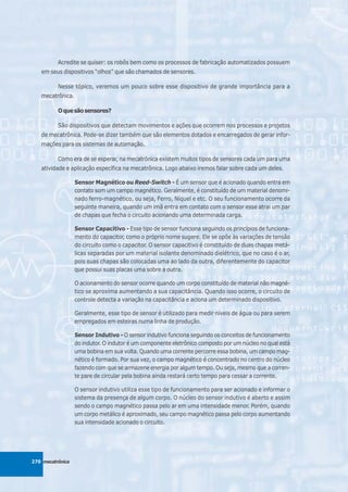 Acredite se quiser: os robôs bem como os processos de fabricação automatizados possuem
   em seus dispositivos “olhos” que são chamados de sensores.

          Nesse tópico, veremos um pouco sobre esse dispositivo de grande importância para a
   mecatrônica.

          O que são sensores?

          São dispositivos que detectam movimentos e ações que ocorrem nos processos e projetos
   de mecatrônica. Pode-se dizer também que são elementos dotados e encarregados de gerar infor-
   mações para os sistemas de automação.

          Como era de se esperar, na mecatrônica existem muitos tipos de sensores cada um para uma
   atividade e aplicação específica na mecatrônica. Logo abaixo iremos falar sobre cada um deles.

                  Sensor Magnético ou Reed-Switch - É um sensor que é acionado quando entra em
                  contato som um campo magnético. Geralmente, é constituído de um material denomi-
                  nado ferro-magnético, ou seja, Ferro, Níquel e etc. O seu funcionamento ocorre da
                  seguinte maneira, quando um imã entra em contato com o sensor esse atrai um par
                  de chapas que fecha o circuito acionando uma determinada carga.

                  Sensor Capacitivo - Esse tipo de sensor funciona seguindo os princípios de funciona-
                  mento do capacitor, como o próprio nome sugere. Ele se opõe às variações de tensão
                  do circuito como o capacitor. O sensor capacitivo é constituído de duas chapas metá-
                  licas separadas por um material isolante denominado dielétrico, que no caso é o ar,
                  pois suas chapas são colocadas uma ao lado da outra, diferentemente do capacitor
                  que possui suas placas uma sobre a outra.

                  O acionamento do sensor ocorre quando um corpo constituído de material não magné-
                  tico se aproxima aumentando a sua capacitância. Quando isso ocorre, o circuito de
                  controle detecta a variação na capacitância e aciona um determinado dispositivo.

                  Geralmente, esse tipo de sensor é utilizado para medir níveis de água ou para serem
                  empregados em esteiras numa linha de produção.

                  Sensor Indutivo - O sensor indutivo funciona seguindo os conceitos de funcionamento
                  do indutor. O indutor é um componente eletrônico composto por um núcleo no qual está
                  uma bobina em sua volta. Quando uma corrente percorre essa bobina, um campo mag-
                  nético é formado. Por sua vez, o campo magnético é concentrado no centro do núcleo
                  fazendo com que se armazene energia por algum tempo. Ou seja, mesmo que a corren-
                  te pare de circular pela bobina ainda restará certo tempo para cessar a corrente.

                  O sensor indutivo utiliza esse tipo de funcionamento para ser acionado e informar o
                  sistema da presença de algum corpo. O núcleo do sensor indutivo é aberto e assim
                  sendo o campo magnético passa pelo ar em uma intensidade menor. Porém, quando
                  um corpo metálico é aproximado, seu campo magnético passa pelo corpo aumentando
                  sua intensidade acionado o circuito.




270 mecatrônica
 