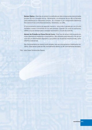 Sensor Óptico - Esse tipo de sensor é constituído por dois componentes denominados
      emissor de luz e receptor de luz. Geralmente, os emissores de luz são os famosos
      LEDs eletrônicos ou lâmpadas comuns. Já o receptor é um componente eletrônico
      foto-sensível tais como fototransistores, fotodiodos, ou LDRs.

      O funcionamento ocorre da seguinte maneira: uma onda é gerada por um circuito
      oscilador e essa é convertida em luz pelo emissor. Quando um corpo se aproxima,
      reflete a luz do emissor para o receptor acionando o circuito de controle.

      Sensor de Pressão ou Chave fim de Curso - Esse tipo de sensor está presente em
      muito dispositivos mecânicos e pneumáticos. São utilizados para detectar o fim de um
      curso de um determinado dispositivo, que podem ser atuadores mecânicos tais, como
      cilindros e alavancas.

      Seu funcionamento se mostra muito simples, pois seu acionamento é totalmente me-
      cânico. Esse sensor pode ser NA (normalmente aberto) ou NF (normalmente fechado).

*Por: Julio Cesar Ferreira dos Passos




                                                                              mecatrônica 271
 
