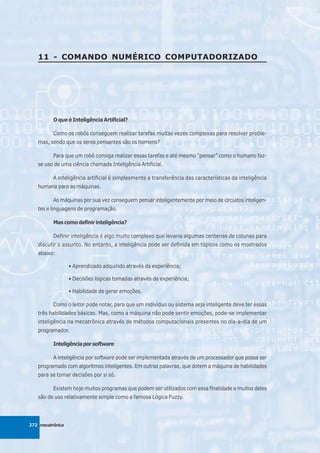 11 - COMANDO NUMÉRICO COMPUTADORIZADO




          O que é Inteligência Artificial?

          Como os robôs conseguem realizar tarefas muitas vezes complexas para resolver proble-
   mas, sendo que os seres pensantes são os homens?

          Para que um robô consiga realizar essas tarefas e até mesmo “pensar” como o humano faz-
   se uso de uma ciência chamada Inteligência Artificial.

          A inteligência artificial é simplesmente a transferência das características da inteligência
   humana para as máquinas.

          As máquinas por sua vez conseguem pensar inteligentemente por meio de circuitos inteligen-
   tes e linguagens de programação.

          Mas como definir inteligência?

          Definir inteligência é algo muito complexo que levaria algumas centenas de colunas para
   discutir o assunto. No entanto, a inteligência pode ser definida em tópicos como os mostrados
   abaixo:

                  • Aprendizado adquirido através da experiência;

                  • Decisões lógicas tomadas através de experiência;

                  • Habilidade de gerar emoções.

          Como o leitor pode notar, para que um indivíduo ou sistema seja inteligente deve ter essas
   três habilidades básicas. Mas, como a máquina não pode sentir emoções, pode-se implementar
   inteligência na mecatrônica através de métodos computacionais presentes no dia-a-dia de um
   programador.

          Inteligência por software

          A inteligência por software pode ser implementada através de um processador que possa ser
   programado com algoritmos inteligentes. Em outras palavras, que dotem a máquina de habilidades
   para se tomar decisões por si só.

          Existem hoje muitos programas que podem ser utilizados com essa finalidade e muitos deles
   são de uso relativamente simple como a famosa Lógica Fuzzy.




272 mecatrônica
 