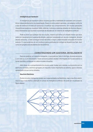 Inteligência por hardware

      A inteligência por hardware utiliza circuitos que têm a habilidade de aprender com a experi-
ência independentemente da programação. Esses circuitos podem aprender e se adaptar conforme
o tipo de estímulo enviado por sensores e modificar seu comportamento. Em muitas aplicações
mecatrônicas podemos visualizar robôs, esteiras, motores e sistemas dotados de diversos disposi-
tivos (hardwares) que auxiliam na tomada de decisão de um sistema de inteligência artificial.

      Pode-se dizer que qualquer tipo de circuito, mesmo que tenha um simples sensor que atue
sobre um mecanismo de mudança de direção, pode ser considerado um recurso inteligente. Através
desses sensores, o robô consegue tomar decisões e reagir a determinadas situações do mundo
exterior. É o que podemos ver em muitos projetos publicados em artigos da Mecatrônica Fácil, bem
como em projetos de estudantes de mecatrônica.




                            CONSTRUINDO UM SISTEMA INTELIGENTE
      Para se construir um sistema inteligente, o que pode ser feito é interligar diversos sensores
a um robô ou a um mecanismo. Esses sensores podem receber informações do mundo exterior e
tomar decisões complexas em determinadas situações.

      Além disso, se o comportamento do circuito puder mudar com o tempo, ou de acordo com os
estímulos enviados, teremos agregado um requisito muito importante ao sistema, que é o famoso
aprendizado de que somos dotados.

      Neurônio Eletrônico

      Muitos circuitos inteligentes podem ser implementados na Eletrônica, mas o neurônio eletrô-
nico é o que mais chama a atenção no campo da inteligência artificial. Ele pode ser visualizado na
figura abaixo.




                                                                                       mecatrônica 273
 