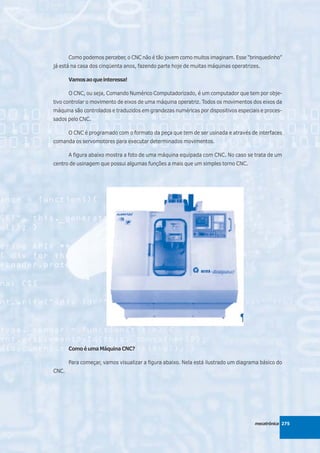 Como podemos perceber, o CNC não é tão jovem como muitos imaginam. Esse “brinquedinho”
já está na casa dos cinqüenta anos, fazendo parte hoje de muitas máquinas operatrizes.

       Vamos ao que interessa!

       O CNC, ou seja, Comando Numérico Computadorizado, é um computador que tem por obje-
tivo controlar o movimento de eixos de uma máquina operatriz. Todos os movimentos dos eixos da
máquina são controlados e traduzidos em grandezas numéricas por dispositivos especiais e proces-
sados pelo CNC.

       O CNC é programado com o formato da peça que tem de ser usinada e através de interfaces
comanda os servomotores para executar determinados movimentos.

       A figura abaixo mostra a foto de uma máquina equipada com CNC. No caso se trata de um
centro de usinagem que possui algumas funções a mais que um simples torno CNC.




       Como é uma Máquina CNC?

       Para começar, vamos visualizar a figura abaixo. Nela está ilustrado um diagrama básico do
CNC.




                                                                                    mecatrônica 275
 
