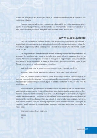 que recebe a força aplicada a usinagem da peça. Eles são responsáveis pelo acionamento dos
motores da máquina.

      Podemos encontrar vários tipos e modelos de máquina CNC nas indústrias de automação e
escolas de aprendizagem técnica, entretanto todas são dimensionadas com o mesmo objetivo, ou
seja, diminuir o esforço humano, agregando mais qualidade para o produto final.




                                                           CONTROLES FLEXÍVEIS
      Uma das vantagens do comando numérico em relação aos tipos anteriores de controle é a
possibilidade de mudar rapidamente a seqüência de operações que a máquina deve realizar. Por
meio de um programa específico, essa seqüência é alterada para realizar uma determinada seqüên-
cia de funções.

      Um programa é uma lista de instruções escritas numa linguagem que a máquina é capaz de
entender. Um cozinheiro, para preparar um bolo, deve seguir fielmente os passos descritos na
receita. A máquina também precisa obedecer às instruções do programa para executar sua tarefa
com perfeição. Mudar o programa de operação da máquina é, portanto, muito mais rápido do que
fabricar novos cames ou realizar regulagens mecânicas.

      Você ainda pode estar se perguntando por que o controle é chamado numérico.

      A resposta parece óbvia: porque utiliza números. Certo! Mas... quais números?

      Bem, um comando numérico, como já vimos, é um computador com a missão especial de
controlar movimentos de máquinas. E os computadores são máquinas elétricas. Logo, essas máqui-
nas só são capazes de distinguir duas situações ou estados: existência, ou não, de certo valor de
tensão elétrica.

      Se houver tensão, podemos indicar esse estado com o número um. Se não houver tensão,
usamos o número zero, como vimos no tópico de circuitos digitais. Aí estão nossos números. Con-
trolamos a máquina usando combinações de zeros e uns. Mas imagine-se escrevendo um programa
usando apenas zeros e uns. Coisa de louco, não? Daí a necessidade das linguagens de programação
dos comandos numéricos. Elas permitem que a tarefa do programador fique um pouco mais torno
com controle numérico fácil, pois essa linguagem acaba sendo intermediária entre a linguagem de
máquina (aquele punhado de zeros e uns) e a linguagem natural do ser humano (português, no
nosso caso).

      Vejamos um trecho de um programa:

      O2000;
      T05;




                                                                                      mecatrônica 277
 