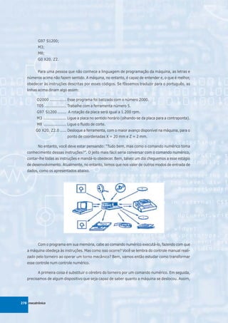 G97 S1200;
          M3;
          M8;
          G0 X20. Z2.


          Para uma pessoa que não conhece a linguagem de programação da máquina, as letras e
   números acima não fazem sentido. A máquina, no entanto, é capaz de entender e, o que é melhor,
   obedecer às instruções descritas por esses códigos. Se fôssemos traduzir para o português, as
   linhas acima diriam algo assim:

         O2000 ............. Esse programa foi batizado com o número 2000.
         T05 ................. Trabalhe com a ferramenta número 5.
         G97 S1200 ....... A rotação da placa será igual a 1.200 rpm.
         M3 .................. Ligue a placa no sentido horário (olhando-se da placa para a contraponta).
         M8 .................. Ligue o fluido de corte.
         G0 X20. Z2.0 ..... Desloque a ferramenta, com o maior avanço disponível na máquina, para o
                             ponto de coordenadas X = 20 mm e Z = 2 mm.

          No entanto, você deve estar pensando: “Tudo bem, mas como o comando numérico toma
   conhecimento dessas instruções?”. O jeito mais fácil seria conversar com o comando numérico,
   contar-lhe todas as instruções e mandá-lo obedecer. Bem, talvez um dia cheguemos a esse estágio
   de desenvolvimento. Atualmente, no entanto, temos que nos valer de outros modos de entrada de
   dados, como os apresentados abaixo.




          Com o programa em sua memória, cabe ao comando numérico executá-lo, fazendo com que
   a máquina obedeça às instruções. Mas como isso ocorre? Você se lembra do controle manual reali-
   zado pelo torneiro ao operar um torno mecânico? Bem, vamos então estudar como transformar
   esse controle num controle numérico.

          A primeira coisa é substituir o cérebro do torneiro por um comando numérico. Em seguida,
   precisamos de algum dispositivo que seja capaz de saber quanto a máquina se deslocou. Assim,




278 mecatrônica
 