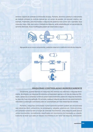 seremos capazes de controlar as dimensões da peça. Portanto, devemos substituir o instrumento
de medição utilizado no controle manual por um sensor de posição. Um encoder rotativo, por
exemplo. Finalmente, para movimentar a máquina não podemos mais contar com o operador. Seus
músculos, braço, mão, bem como o manípulo da máquina, serão substituídos por um servomotor de
corrente alternada. Essas modificações podem ser observadas a seguir.




      Agrupando-se os novos componentes, podemos observar a malha de controle da máquina.




                        MÁQUINAS CONTROLADAS NUMERICAMENTE
      Geralmente, quando falamos em máquinas CNC estamos nos referindo a máquinas-ferra-
menta. No entanto, as máquinas-ferramenta correspondem apenas a um tipo de máquina CNC.
Assim, apesar de os comandos numéricos serem tradicionalmente usados em máquinas-ferramen-
ta, essa não é sua única aplicação. Em princípio, qualquer máquina que deva ter seu posicionamento,
velocidade e aceleração controlados pode ser automatizada por meio desse tipo de controle.

      Portanto, máquinas controladas numericamente também podem ser encontradas
nas indústrias têxtil, alimentícia, de embalagens, calçados, plásticos etc. Como já vimos,
um comando numérico tem a função de controlar movimentos. Uma máquina pode possuir
vários movimentos, normalmente classificados em movimentos de translação ou rotação.
Costuma-se dizer que cada um desses movimentos é um “eixo” da máquina, associando-



                                                                                       mecatrônica 279
 