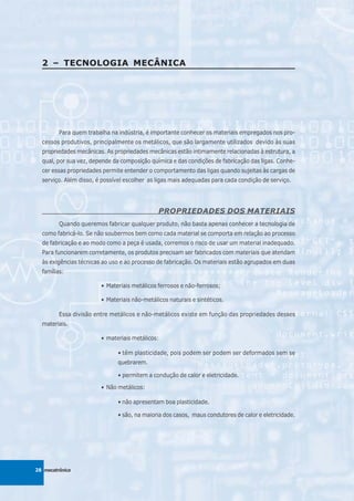2 – TECNOLOGIA MECÂNICA




         Para quem trabalha na indústria, é importante conhecer os materiais empregados nos pro-
  cessos produtivos, principalmente os metálicos, que são largamente utilizados devido às suas
  propriedades mecânicas. As propriedades mecânicas estão intimamente relacionadas à estrutura, a
  qual, por sua vez, depende da composição química e das condições de fabricação das ligas. Conhe-
  cer essas propriedades permite entender o comportamento das ligas quando sujeitas às cargas de
  serviço. Além disso, é possível escolher as ligas mais adequadas para cada condição de serviço.




                                              PROPRIEDADES DOS MATERIAIS
         Quando queremos fabricar qualquer produto, não basta apenas conhecer a tecnologia de
  como fabricá-lo. Se não soubermos bem como cada material se comporta em relação ao processo
  de fabricação e ao modo como a peça é usada, corremos o risco de usar um material inadequado.
  Para funcionarem corretamente, os produtos precisam ser fabricados com materiais que atendam
  às exigências técnicas ao uso e ao processo de fabricação. Os materiais estão agrupados em duas
  famílias:

                        • Materiais metálicos ferrosos e não-ferrosos;

                        • Materiais não-metálicos naturais e sintéticos.

         Essa divisão entre metálicos e não-metálicos existe em função das propriedades desses
  materiais.

                        • materiais metálicos:

                              • têm plasticidade, pois podem ser podem ser deformados sem se
                              quebrarem.

                              • permitem a condução de calor e eletricidade.

                        • Não metálicos:

                              • não apresentam boa plasticidade.

                              • são, na maioria dos casos, maus condutores de calor e eletricidade.




28 mecatrônica
 