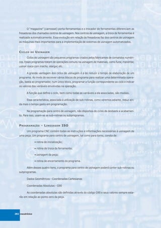 O “magazine” (carrossel) porta-ferramentas e o trocador de ferramentas diferenciam as
   fresadoras dos chamados centros de usinagem. Nos centros de usinagem, a troca de ferramentas é
   realizada automaticamente. Essa evolução em relação às fresadoras faz dos centros de usinagem
   as máquinas mais importantes para a implementação de sistemas de usinagem automatizados.


   C ICLOS   DE   U SINAGEM
          Ciclos de usinagem são pequenos programas criados pelos fabricantes de comandos numéri-
   cos. Esses programas tratam de operações comuns na usinagem de materiais, como furar, mandrilar,
   usinar rosca com macho, alargar, etc.

          A grande vantagem dos ciclos de usinagem é a de reduzir o tempo de elaboração de um
   programa. Ao invés de escrever vários blocos de programa para realizar uma determinada opera-
   ção, basta ao programador, num único bloco, programar a função correspondente ao ciclo e indicar
   os valores das variáveis envolvidas na operação.

          A função que define o ciclo, bem como todas as variáveis a ela associadas, são modais.

          Essa característica, associada à utilização de sub-rotinas, como veremos adiante, reduz ain-
   da mais o tempo gasto em programação.

          Na programação para centro de usinagem, não dispomos de ciclos de desbaste e acabamen-
   to. Para isso, usam-se as sub-rotinas ou subprogramas.


   P ROGRAMAÇÃO - L INGUAGEM ISO
          Um programa CNC contém todas as instruções e informações necessárias à usinagem de
   uma peça. Um programa para centro de usinagem, tal como para torno, consta de:

                  • rotina de inicialização;

                  • rotina de troca da ferramenta;

                  • usinagem da peça;

                  • rotina de encerramento do programa.

          Além desses quatro itens, o programa para centro de usinagem poderá conter sub-rotinas ou
   subprogramas.

          Dados Geométricos - Coordenadas Cartesianas

          Coordenadas Absolutas - G90

          As coordenadas absolutas são definidas através do código G90 e seus valores sempre esta-
   rão em relação ao ponto zero da peça.




282 mecatrônica
 