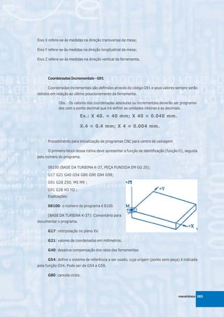 Eixo X refere-se às medidas na direção transversal da mesa;

Eixo Y refere-se às medidas na direção longitudinal da mesa;

Eixo Z refere-se às medidas na direção vertical da ferramenta.




      Coordenadas Incrementais - G91

      Coordenadas incrementais são definidas através do código G91 e seus valores sempre serão
obtidos em relação ao último posicionamento da ferramenta.

            Obs.: Os valores das coordenadas absolutas ou incrementais deverão ser programa-
            dos com o ponto decimal que irá definir as unidades inteiras e as decimais.

                         Ex.: X 40. = 40 mm; X 40 = 0.040 mm.

                         X.4 = 0.4 mm; X 4 = 0.004 mm.


      Procedimento para inicialização de programas CNC para centro de usinagem

      O primeiro bloco dessa rotina deve apresentar a função de identificação (função O), seguida
pelo número do programa.

      08100 (BASE DA TURBIMA K-37, PEÇA FUNDIDA EM GG 20);
      G17 G21 G40 G54 G80 G90 G94 G98;
      G91 G28 Z50. M5 M9 ;
      G91 G28 XO YO ;
      Explicações:

      08100: o número do programa é 8100.

      (BASE DA TURBINA K-37): Comentário para
documentar o programa.

      G17: interpolação no plano XV.

      G21: valores de coordenadas em milímetros.

      G40: desativa compensação dos raios das ferramentas.

      G54: define o sistema de referência a ser usado, cuja origem (ponto zero-peça) é indicada
pela função G54. Pode ser de G54 a G59.

      G80: cancela ciclos.




                                                                                     mecatrônica 283
 