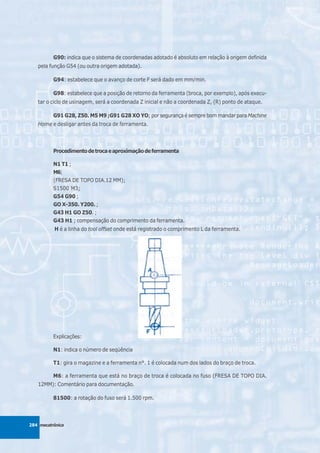 G90: indica que o sistema de coordenadas adotado é absoluto em relação à origem definida
   pela função G54 (ou outra origem adotada).

          G94: estabelece que o avanço de corte F será dado em mm/min.

          G98: estabelece que a posição de retorno da ferramenta (broca, por exemplo), após execu-
   tar o ciclo de usinagem, será a coordenada Z inicial e não a coordenada Z, (R) ponto de ataque.

          G91 G28, Z50. M5 M9 ;G91 G28 XO YO; por segurança é sempre bom mandar para Machine
   Home e desligar antes da troca de ferramenta.




          Procedimento de troca e aproximação de ferramenta

          N1 T1 ;
          M6;
          (FRESA DE TOPO DIA.12 MM);
          S1500 M3;
          G54 G90 ;
          GO X-350. Y200. ;
          G43 H1 GO Z50. ;
          G43 H1 ; compensação do comprimento da ferramenta.
          H é a linha do tool offset onde está registrado o comprimento L da ferramenta.




          Explicações:

          N1: indica o número de seqüência

          T1: gira o magazine e a ferramenta n°. 1 é colocada num dos lados do braço de troca.

          M6: a ferramenta que está no braço de troca é colocada no fuso (FRESA DE TOPO DIA.
   12MM): Comentário para documentação.

          81500: a rotação do fuso será 1.500 rpm.



284 mecatrônica
 