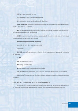 M3: liga o fuso no sentido horário.

      G54: define qual será o sistema de referência.

      G90: estabelece que as coordenadas serão absolutas.

      GO X-350.Y-200.: posiciona a ferramenta no ponto de aproximação no plano XV. No exem-
plo X = -350 mm e Y = -200 mm.

      G43 H1: ativa a compensação de comprimento da ferramenta, utilizando-se do comprimen-
to guardado no endereço H1 do tool offset.

      GO Z50. : posiciona a ferramenta na coordenada 2=50 mm. Durante esse movimento, a
compensação de comprimento será ativada.

      Procedimento para término de programas.

      G28 Z50. M5 M9 ; G91 G28 XO. YO. ; M30;

      Explicações:

      G28 Z50: retoma ferramenta para o Machine Home, segundo o eixo Z, passando pelo ponto
de ordenada

      Z = 50.

      M5 - parada do eixo árvore.

      M9: desliga fluído de corte.

      G91: ativa sistema de coordenadas incrementais.

      G28 XO YO: retoma ferramenta para o Machine Home simultaneamente nos eixos X e Y.

      M30: indica fim do programa. Desliga a placa, o fluído de corte e termina a execução do
programa.


CNC MCS : I NSTRUÇÕES B ÁSICAS               DE   P ROGRAMAÇÃO
      Os controles MCS aceitam basicamente instruções que podem ser do tipo conversacional (MCS)
ou instruções padronizadas pela norma ISO ou ainda uma mistura delas no mesmo programa.




                                                                                    mecatrônica 285
 