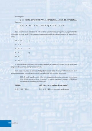 Forma geral :

                  G nn NOME_OPCIONAL PAR_1_OPCIONAL ... PAR_15_OPCIONAL
            Exemplo:

                  G 33 X 10            Y 20        P1.5 Q 3 K 5              L 0.1


            Esse poderia ser um ciclo definido pelo usuário, que chama o subprograma 33, cujo nome não
   foi definido (poderia ser ROSCA), passando os seguintes parâmetros para registros de ponto flutu-
   ante :

            H0 = 10           ;X

            H1 = 20           ;Y

            H2 = 1.5          ;P

            H3 = 3            ;Q

            H4 = 5            ;K

            H5 = 0.1          ;L

            O subprograma utiliza esses dados para sua execução e após concluir sua função retorna ao
   programa do usuário que originou a chamada.

            Com esses recursos, os controles MCS podem realizar ciclos fixos e permitir ao usuário criar
   seus próprios ciclos, e utilizá-la como uma instrução (MACRO) em seus programas.

                  OBS.: O usuário pode incluir ciclos com os quais está acostumado , por exemplo os
                  ciclos FANUC (pocket, drilling, threading...) e adaptá-los para a linguagem MCS ISO ou
                  simplesmente emulá-los em nosso CNC.

            FANUC :                            MCS ISO: ( nn != códigos G reservados )

            G 81 X 10 Y 20....                 G 81 X 10 Y 20 ..... ; mesmos parâmetros




296 mecatrônica
 