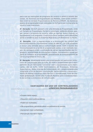 para com as instruções do programa do usuário e altera o estado das
                  saídas. Os Terminais de Programação (ou Maletas, como eram conheci-
                  das) eram na verdade Programadores de Memória EPROM . As memórias
                  depois de programadas eram colocadas no CLP para que o programa do
                  usuário fosse executado.

                  3 a. Geração: Os CLPs passam a ter uma Entrada de Programação, onde
                  um Teclado ou Programador Portátil é conectado, podendo alterar, apa-
                  gar, gravar o programa do usuário, além de realizar testes (Debug) no
                  equipamento e no programa. A estrutura física também sofre alterações
                  sendo a tendência para os Sistemas Modulares com Bastidores ou Racks.

                  4 a . Geração: Com a popularização e a diminuição dos preços dos
                  microcomputadores (normalmente clones do IBM PC), os CLPs passaram
                  a incluir uma entrada para a comunicação serial. Com o auxílio dos
                  microcomputadores a tarefa de programação passou a ser realizada nes-
                  ses. As vantagens eram: a utilização de várias representações das lin-
                  guagens, possibilidade de simulações e testes, treinamento e ajuda por
                  parte do software de programação, possibilidade de armazenamento de
                  vários programas no micro, etc.

                  5 a . Geração: Atualmente existe uma preocupação em padronizar proto-
                  colos de comunicação para os CLPs, de modo a proporcionar que o equi-
                  pamento de um fabricante “converse” com o equipamento outro fabri-
                  cante, não só CLPs, como Controladores de Processos, Sistemas
                  Supervisórios, Redes Internas de Comunicação, etc., proporcionando uma
                  integração a fim de facilitar a automação, gerenciamento e desenvolvi-
                  mento de plantas industriais mais flexíveis e normalizadas, fruto da cha-
                  mada globalização. Existe uma Fundação Mundial para o estabelecimen-
                  to de normas e protocolos de comunicação.




                                 VANTAGENS DO USO DE CONTROLADORES
                                              LÓGICOS PROGRAMÁVEIS


                  • Ocupam menor espaço;

                  • Requerem menor potência elétrica;

                  • Podem ser reutilizados;

                  • São programáveis, permitindo alterar os parâmetros de controle;

                  • Apresentam maior confiabilidade;

                  • Manutenção mais fácil e rápida;




298 mecatrônica
 