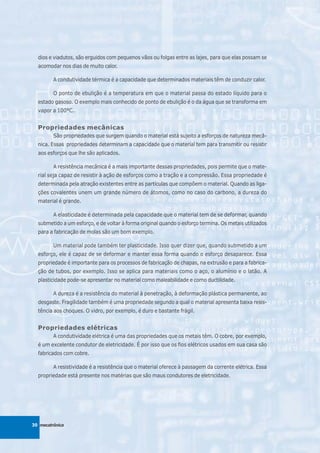 dios e viadutos, são erguidos com pequenos vãos ou folgas entre as lajes, para que elas possam se
  acomodar nos dias de muito calor.

         A condutividade térmica é a capacidade que determinados materiais têm de conduzir calor.

         O ponto de ebulição é a temperatura em que o material passa do estado líquido para o
  estado gasoso. O exemplo mais conhecido de ponto de ebulição é o da água que se transforma em
  vapor a 100°C.


  Propriedades mecânicas
         São propriedades que surgem quando o material está sujeito a esforços de natureza mecâ-
  nica. Essas propriedades determinam a capacidade que o material tem para transmitir ou resistir
  aos esforços que lhe são aplicados.

         A resistência mecânica é a mais importante dessas propriedades, pois permite que o mate-
  rial seja capaz de resistir à ação de esforços como a tração e a compressão. Essa propriedade é
  determinada pela atração existentes entre as partículas que compõem o material. Quando as liga-
  ções covalentes unem um grande número de átomos, como no caso do carbono, a dureza do
  material é grande.

         A elasticidade é determinada pela capacidade que o material tem de se deformar, quando
  submetido a um esforço, e de voltar à forma original quando o esforço termina. Os metais utilizados
  para a fabricação de molas são um bom exemplo.

         Um material pode também ter plasticidade. Isso quer dizer que, quando submetido a um
  esforço, ele é capaz de se deformar e manter essa forma quando o esforço desaparece. Essa
  propriedade é importante para os processos de fabricação de chapas, na extrusão e para a fabrica-
  ção de tubos, por exemplo. Isso se aplica para materiais como o aço, o alumínio e o latão. A
  plasticidade pode-se apresentar no material como maleabilidade e como ductilidade.

         A dureza é a resistência do material à penetração, à deformação plástica permanente, ao
  desgaste. Fragilidade também é uma propriedade segundo a qual o material apresenta baixa resis-
  tência aos choques. O vidro, por exemplo, é duro e bastante frágil.


  Propriedades elétricas
         A condutividade elétrica é uma das propriedades que os metais têm. O cobre, por exemplo,
  é um excelente condutor de eletricidade. É por isso que os fios elétricos usados em sua casa são
  fabricados com cobre.

         A resistividade é a resistência que o material oferece à passagem da corrente elétrica. Essa
  propriedade está presente nos matérias que são maus condutores de eletricidade.




30 mecatrônica
 