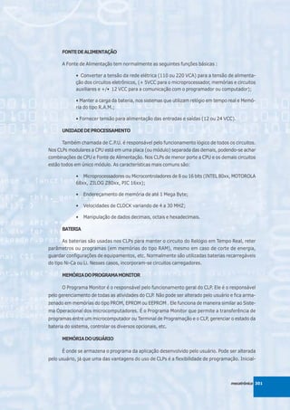 FONTE DE ALIMENTAÇÃO

      A Fonte de Alimentação tem normalmente as seguintes funções básicas :

             • Converter a tensão da rede elétrica (110 ou 220 VCA) para a tensão de alimenta-
             ção dos circuitos eletrônicos, (+ 5VCC para o microprocessador, memórias e circuitos
             auxiliares e +/• 12 VCC para a comunicação com o programador ou computador);

             • Manter a carga da bateria, nos sistemas que utilizam relógio em tempo real e Memó-
             ria do tipo R.A.M.;

             • Fornecer tensão para alimentação das entradas e saídas (12 ou 24 VCC).

      UNIDADE DE PROCESSAMENTO

      Também chamada de C.P.U. é responsável pelo funcionamento lógico de todos os circuitos.
Nos CLPs modulares a CPU está em uma placa (ou módulo) separada das demais, podendo-se achar
combinações de CPU e Fonte de Alimentação. Nos CLPs de menor porte a CPU e os demais circuitos
estão todos em único módulo. As características mais comuns são:

             • Microprocessadores ou Microcontroladores de 8 ou 16 bits (INTEL 80xx, MOTOROLA
             68xx, ZILOG Z80xx, PIC 16xx);

             •   Endereçamento de memória de até 1 Mega Byte;

             •   Velocidades de CLOCK variando de 4 a 30 MHZ;

             •   Manipulação de dados decimais, octais e hexadecimais.

      BATERIA

       As baterias são usadas nos CLPs para manter o circuito do Relógio em Tempo Real, reter
parâmetros ou programas (em memórias do tipo RAM), mesmo em caso de corte de energia,
guardar configurações de equipamentos, etc. Normalmente são utilizadas baterias recarregáveis
do tipo Ni-Ca ou Li. Nesses casos, incorporam-se circuitos carregadores.

      MEMÓRIA DO PROGRAMA MONITOR

      O Programa Monitor é o responsável pelo funcionamento geral do CLP. Ele é o responsável
pelo gerenciamento de todas as atividades do CLP. Não pode ser alterado pelo usuário e fica arma-
zenado em memórias do tipo PROM, EPROM ou EEPROM . Ele funciona de maneira similar ao Siste-
ma Operacional dos microcomputadores. É o Programa Monitor que permite a transferência de
programas entre um microcomputador ou Terminal de Programação e o CLP, gerenciar o estado da
bateria do sistema, controlar os diversos opcionais, etc.

      MEMÓRIA DO USUÁRIO

      É onde se armazena o programa da aplicação desenvolvido pelo usuário. Pode ser alterada
pelo usuário, já que uma das vantagens do uso de CLPs é a flexibilidade de programação. Inicial-



                                                                                     mecatrônica 301
 