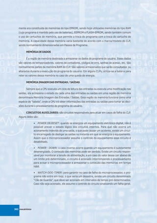 mente era constituída de memórias do tipo EPROM, sendo hoje utilizadas memórias do tipo RAM
   (cujo programa é mantido pelo uso de baterias), EEPROM e FLASH-EPROM, sendo também comum
   o uso de cartuchos de memória, que permite a troca do programa com a troca do cartucho de
   memória. A capacidade dessa memória varia bastante de acordo com o marca/modelo do CLP,
   sendo normalmente dimensionadas em Passos de Programa.

          MEMÓRIA DE DADOS

          É a região de memória destinada a armazenar os dados do programa do usuário. Esses dados
   são valores de temporizadores, valores de contadores, códigos de erro, senhas de acesso, etc. São
   normalmente partes da memória RAM do CLP. São valores armazenados que serão consultados ou
   alterados durante a execução do programa do usuário. Em alguns CLPs, utiliza-se a bateria para
   reter os valores dessa memória no caso de uma queda de energia.

          MEMÓRIA IMAGEM DAS ENTRADAS / SAÍDAS

          Sempre que a CPU executa um ciclo de leitura das entradas ou executa uma modificação nas
   saídas, ela armazena o estado da cada uma das entradas ou saídas em uma região de memória
   denominada Memória Imagem das Entradas / Saídas. Essa região de memória funciona como uma
   espécie de “tabela”, onde a CPU irá obter informações das entradas ou saídas para tomar as deci-
   sões durante o processamento do programa do usuário.

          CIRCUITOS AUXILIARES: são circuitos responsáveis para atuar em casos de falha do CLP.
   Alguns deles são:

                  • POWER ON RESET: quando se energiza um equipamento eletrônico digital, não é
                  possível prever o estado lógico dos circuitos internos. Para que não ocorra um
                  acionamento indevido de uma saída, o que pode causar um acidente, existe um circui-
                  to encarregado de desligar as saídas no instante em que se energiza o equipamento.
                  Assim que o microprocessador assume o controle do equipamento esse circuito é
                  desabilitado.

                  • POWER - DOWN: o caso inverso ocorre quando um equipamento é subitamente
                  desenergizado. O conteúdo das memórias pode ser perdido. Existe um circuito respon-
                  sável por monitorar a tensão de alimentação, e em caso do valor dessa cair abaixo de
                  um limite pré-determinado, o circuito é acionado interrompendo o processamento
                  para avisar o microprocessador e armazenar o conteúdo das memórias em tempo
                  hábil.

                  • WATCH-DOG-TIMER: para garantir no caso de falha do microprocessador, o pro-
                  grama não entre em loop, o que seria um desastre, existe um circuito denominado
                  “Cão de Guarda”, que deve ser acionado em intervalos de tempo pré-determinados.
                  Caso não seja acionado, ele assume o controle do circuito sinalizando um falha geral.




302 mecatrônica
 