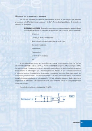 M ÓDULOS     OU INTERFACES DE ENTRADA

      São circuitos utilizados para adequar eletricamente os sinais de entrada para que possa ser
processado pela CPU (ou microprocessador) do CLP . Temos dois tipos básicos de entrada: as
digitais e as analógicas.

             ENTRADAS DIGITAIS: são aquelas que possuem apenas dois estados possíveis, ligado
             ou desligado, e alguns dos exemplos de dispositivos que podem ser ligados a elas são:

                        • Botoeiras;

                        • Chaves (ou micro) fim de curso;

                        • Sensores de proximidade indutivos ou capacitivos;

                        • Chaves comutadoras;

                        • Termostatos;

                        • Pressostatos;

                        • Controle de nível (bóia);

                        • etc.

      As entradas digitais podem ser construídas para operar em corrente contínua (24 VCC) ou
em corrente alternada (110 ou 220 VCA). Podem ser também do tipo N (NPN) ou do tipo P (PNP).
No caso do tipo N, é necessário fornecer o potencial negativo (terra ou neutro) da fonte de alimen-
tação ao borne de entrada para que a mesma seja ativada. No caso do tipo P é necessário fornecer
o potencial positivo (fase) ao borne de entrada. Em qualquer dos tipos é de praxe existir um
isolamento galvânico entre o circuito de entrada e a CPU. Esse isolamento é feito normalmente
através de optoacopladores. As entradas de 24 VCC são utilizadas quando a distância entre os
dispositivos de entrada e o CLP não excedam 50 m. Caso contrário, o nível de ruído pode provocar
disparos acidentais.

      Exemplo de circuito de entrada digital 24 VCC :




                                                                                       mecatrônica 303
 