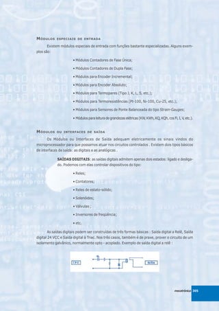 M ÓDULOS    ESPECIAIS DE ENTRADA

       Existem módulos especiais de entrada com funções bastante especializadas. Alguns exem-
plos são:

                       • Módulos Contadores de Fase Única;

                       • Módulos Contadores de Dupla Fase;

                       • Módulos para Encoder Incremental;

                       • Módulos para Encoder Absoluto;

                       • Módulos para Termopares (Tipo J, K, L, S, etc.);

                       • Módulos para Termoresistências (Pt-100, Ni-100, Cu-25, etc.);

                       • Módulos para Sensores de Ponte Balanceada do tipo Strain-Gauges;

                       • Módulos para leitura de grandezas elétricas (KW, KWh, KQ, KQh, cos Fi, I, V, etc.).


M ÓDULOS    OU INTERFACES DE SAÍDA

       Os Módulos ou Interfaces de Saída adequam eletricamente os sinais vindos do
microprocessador para que possamos atuar nos circuitos controlados . Existem dois tipos básicos
de interfaces de saída: as digitais e as analógicas .

             SAÍDAS DIGITAIS: as saídas digitais admitem apenas dois estados: ligado e desliga-
             do. Podemos com elas controlar dispositivos do tipo:

                       • Reles;

                       • Contatores;

                       • Reles de estato-sólido;

                       • Solenóides;

                       • Válvulas ;

                       • Inversores de freqüência;

                       • etc.

       As saídas digitais podem ser construídas de três formas básicas : Saída digital a Relê, Saída
digital 24 VCC e Saída digital à Triac. Nos três casos, também é de praxe, prover o circuito de um
isolamento galvânico, normalmente opto - acoplado. Exemplo de saída digital a relê :




                                                                                              mecatrônica 305
 